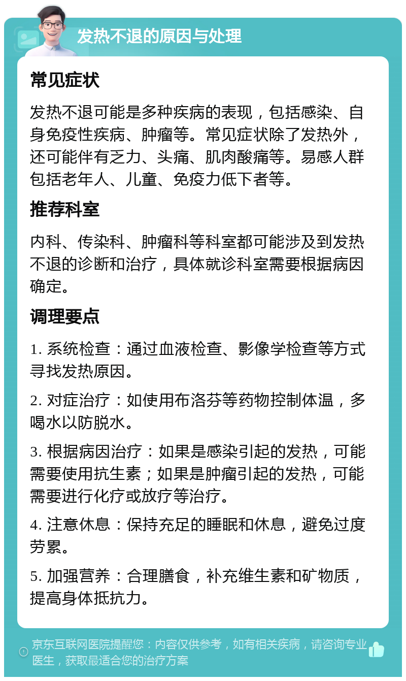 发热不退的原因与处理 常见症状 发热不退可能是多种疾病的表现，包括感染、自身免疫性疾病、肿瘤等。常见症状除了发热外，还可能伴有乏力、头痛、肌肉酸痛等。易感人群包括老年人、儿童、免疫力低下者等。 推荐科室 内科、传染科、肿瘤科等科室都可能涉及到发热不退的诊断和治疗，具体就诊科室需要根据病因确定。 调理要点 1. 系统检查：通过血液检查、影像学检查等方式寻找发热原因。 2. 对症治疗：如使用布洛芬等药物控制体温，多喝水以防脱水。 3. 根据病因治疗：如果是感染引起的发热，可能需要使用抗生素；如果是肿瘤引起的发热，可能需要进行化疗或放疗等治疗。 4. 注意休息：保持充足的睡眠和休息，避免过度劳累。 5. 加强营养：合理膳食，补充维生素和矿物质，提高身体抵抗力。