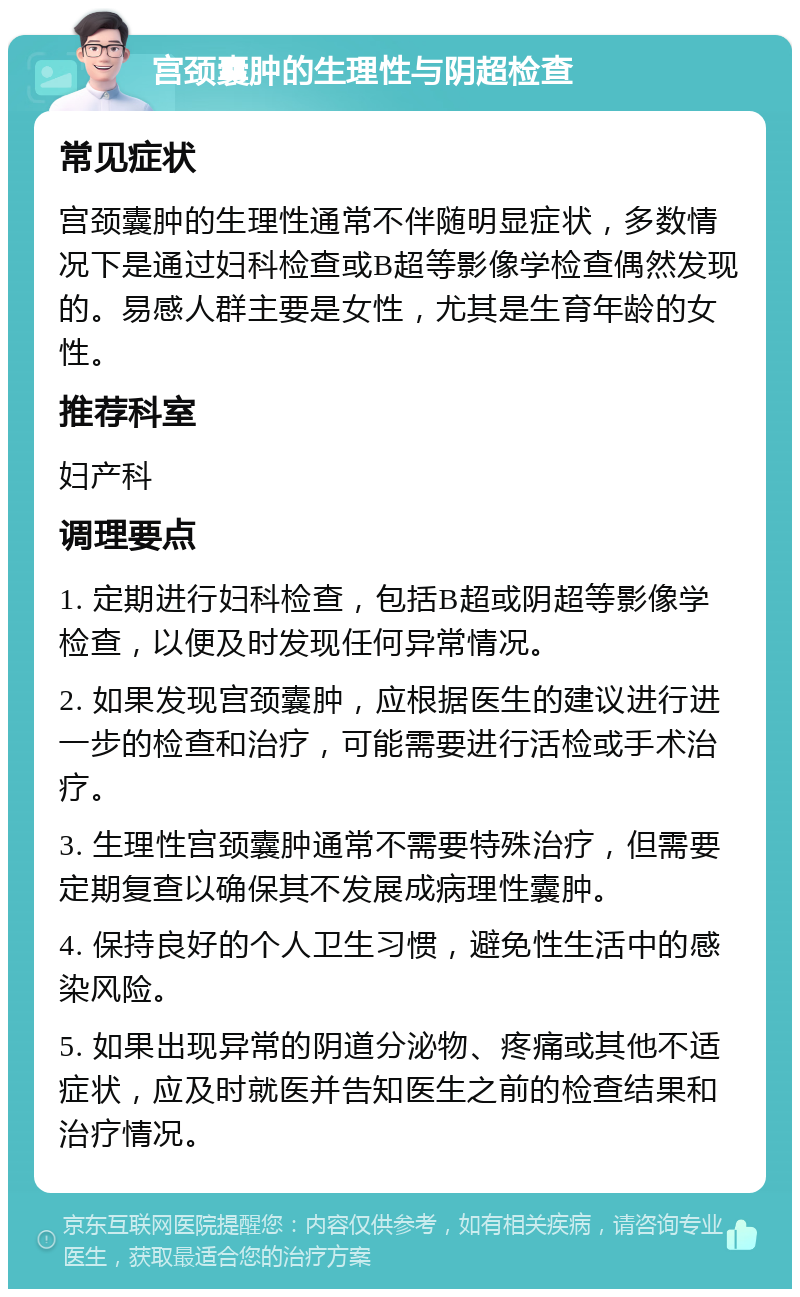 宫颈囊肿的生理性与阴超检查 常见症状 宫颈囊肿的生理性通常不伴随明显症状，多数情况下是通过妇科检查或B超等影像学检查偶然发现的。易感人群主要是女性，尤其是生育年龄的女性。 推荐科室 妇产科 调理要点 1. 定期进行妇科检查，包括B超或阴超等影像学检查，以便及时发现任何异常情况。 2. 如果发现宫颈囊肿，应根据医生的建议进行进一步的检查和治疗，可能需要进行活检或手术治疗。 3. 生理性宫颈囊肿通常不需要特殊治疗，但需要定期复查以确保其不发展成病理性囊肿。 4. 保持良好的个人卫生习惯，避免性生活中的感染风险。 5. 如果出现异常的阴道分泌物、疼痛或其他不适症状，应及时就医并告知医生之前的检查结果和治疗情况。