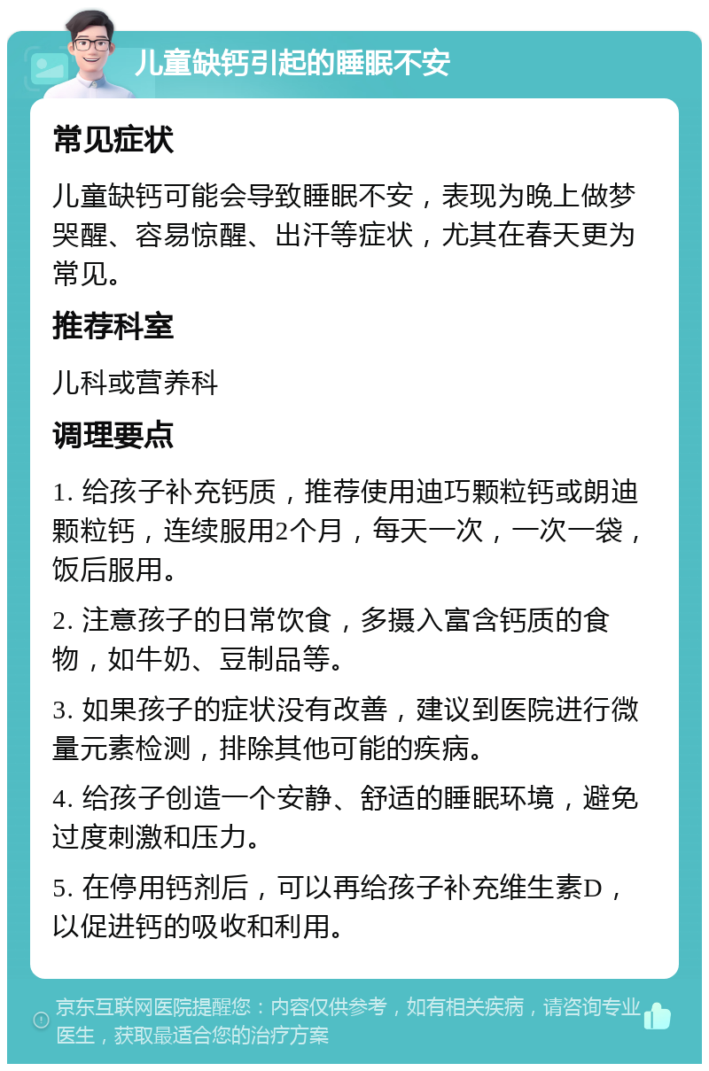 儿童缺钙引起的睡眠不安 常见症状 儿童缺钙可能会导致睡眠不安，表现为晚上做梦哭醒、容易惊醒、出汗等症状，尤其在春天更为常见。 推荐科室 儿科或营养科 调理要点 1. 给孩子补充钙质，推荐使用迪巧颗粒钙或朗迪颗粒钙，连续服用2个月，每天一次，一次一袋，饭后服用。 2. 注意孩子的日常饮食，多摄入富含钙质的食物，如牛奶、豆制品等。 3. 如果孩子的症状没有改善，建议到医院进行微量元素检测，排除其他可能的疾病。 4. 给孩子创造一个安静、舒适的睡眠环境，避免过度刺激和压力。 5. 在停用钙剂后，可以再给孩子补充维生素D，以促进钙的吸收和利用。