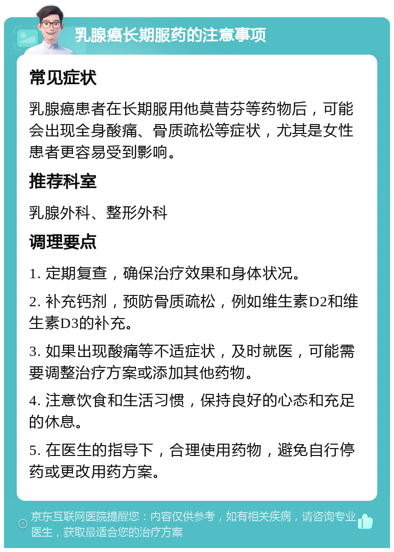 乳腺癌长期服药的注意事项 常见症状 乳腺癌患者在长期服用他莫昔芬等药物后，可能会出现全身酸痛、骨质疏松等症状，尤其是女性患者更容易受到影响。 推荐科室 乳腺外科、整形外科 调理要点 1. 定期复查，确保治疗效果和身体状况。 2. 补充钙剂，预防骨质疏松，例如维生素D2和维生素D3的补充。 3. 如果出现酸痛等不适症状，及时就医，可能需要调整治疗方案或添加其他药物。 4. 注意饮食和生活习惯，保持良好的心态和充足的休息。 5. 在医生的指导下，合理使用药物，避免自行停药或更改用药方案。