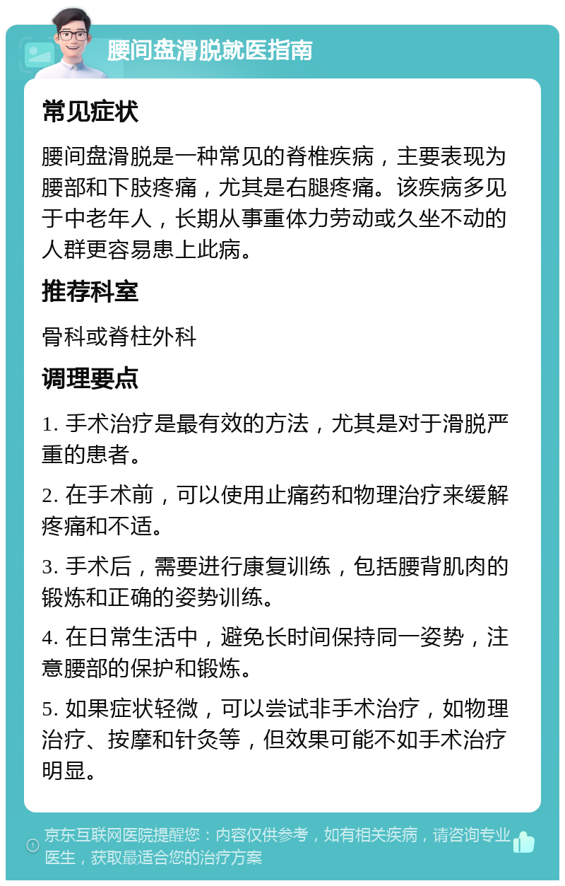 腰间盘滑脱就医指南 常见症状 腰间盘滑脱是一种常见的脊椎疾病，主要表现为腰部和下肢疼痛，尤其是右腿疼痛。该疾病多见于中老年人，长期从事重体力劳动或久坐不动的人群更容易患上此病。 推荐科室 骨科或脊柱外科 调理要点 1. 手术治疗是最有效的方法，尤其是对于滑脱严重的患者。 2. 在手术前，可以使用止痛药和物理治疗来缓解疼痛和不适。 3. 手术后，需要进行康复训练，包括腰背肌肉的锻炼和正确的姿势训练。 4. 在日常生活中，避免长时间保持同一姿势，注意腰部的保护和锻炼。 5. 如果症状轻微，可以尝试非手术治疗，如物理治疗、按摩和针灸等，但效果可能不如手术治疗明显。