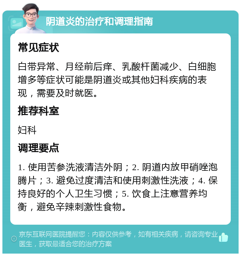 阴道炎的治疗和调理指南 常见症状 白带异常、月经前后痒、乳酸杆菌减少、白细胞增多等症状可能是阴道炎或其他妇科疾病的表现，需要及时就医。 推荐科室 妇科 调理要点 1. 使用苦参洗液清洁外阴；2. 阴道内放甲硝唑泡腾片；3. 避免过度清洁和使用刺激性洗液；4. 保持良好的个人卫生习惯；5. 饮食上注意营养均衡，避免辛辣刺激性食物。