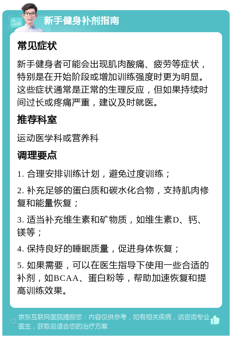 新手健身补剂指南 常见症状 新手健身者可能会出现肌肉酸痛、疲劳等症状，特别是在开始阶段或增加训练强度时更为明显。这些症状通常是正常的生理反应，但如果持续时间过长或疼痛严重，建议及时就医。 推荐科室 运动医学科或营养科 调理要点 1. 合理安排训练计划，避免过度训练； 2. 补充足够的蛋白质和碳水化合物，支持肌肉修复和能量恢复； 3. 适当补充维生素和矿物质，如维生素D、钙、镁等； 4. 保持良好的睡眠质量，促进身体恢复； 5. 如果需要，可以在医生指导下使用一些合适的补剂，如BCAA、蛋白粉等，帮助加速恢复和提高训练效果。