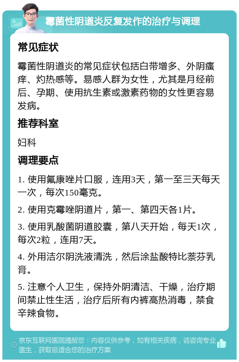 霉菌性阴道炎反复发作的治疗与调理 常见症状 霉菌性阴道炎的常见症状包括白带增多、外阴瘙痒、灼热感等。易感人群为女性，尤其是月经前后、孕期、使用抗生素或激素药物的女性更容易发病。 推荐科室 妇科 调理要点 1. 使用氟康唑片口服，连用3天，第一至三天每天一次，每次150毫克。 2. 使用克霉唑阴道片，第一、第四天各1片。 3. 使用乳酸菌阴道胶囊，第八天开始，每天1次，每次2粒，连用7天。 4. 外用洁尔阴洗液清洗，然后涂盐酸特比萘芬乳膏。 5. 注意个人卫生，保持外阴清洁、干燥，治疗期间禁止性生活，治疗后所有内裤高热消毒，禁食辛辣食物。