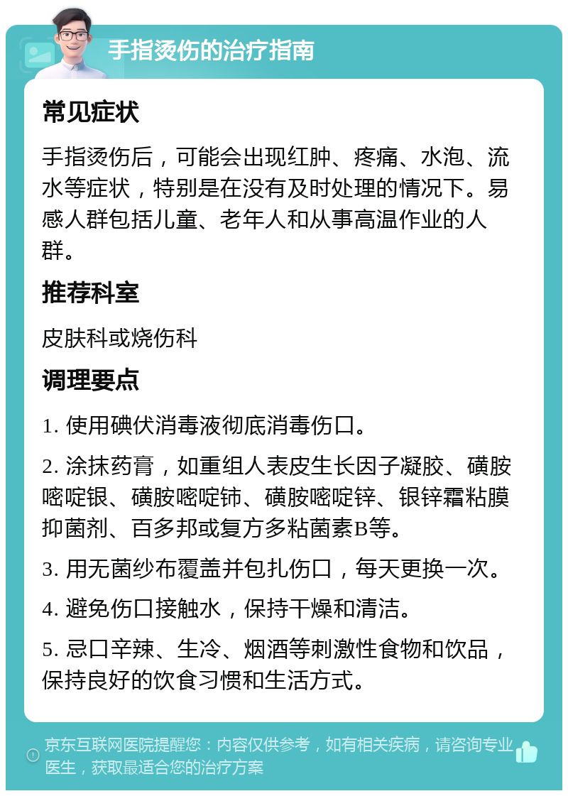 手指烫伤的治疗指南 常见症状 手指烫伤后，可能会出现红肿、疼痛、水泡、流水等症状，特别是在没有及时处理的情况下。易感人群包括儿童、老年人和从事高温作业的人群。 推荐科室 皮肤科或烧伤科 调理要点 1. 使用碘伏消毒液彻底消毒伤口。 2. 涂抹药膏，如重组人表皮生长因子凝胶、磺胺嘧啶银、磺胺嘧啶铈、磺胺嘧啶锌、银锌霜粘膜抑菌剂、百多邦或复方多粘菌素B等。 3. 用无菌纱布覆盖并包扎伤口，每天更换一次。 4. 避免伤口接触水，保持干燥和清洁。 5. 忌口辛辣、生冷、烟酒等刺激性食物和饮品，保持良好的饮食习惯和生活方式。