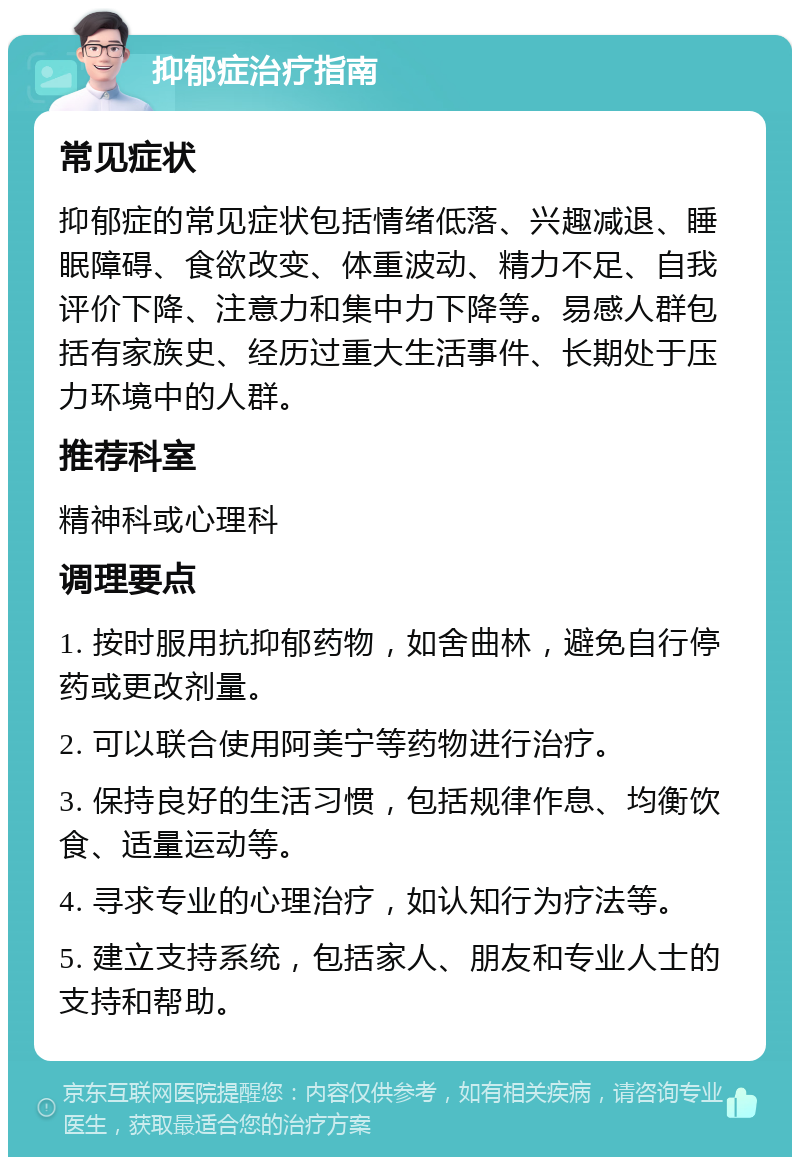 抑郁症治疗指南 常见症状 抑郁症的常见症状包括情绪低落、兴趣减退、睡眠障碍、食欲改变、体重波动、精力不足、自我评价下降、注意力和集中力下降等。易感人群包括有家族史、经历过重大生活事件、长期处于压力环境中的人群。 推荐科室 精神科或心理科 调理要点 1. 按时服用抗抑郁药物，如舍曲林，避免自行停药或更改剂量。 2. 可以联合使用阿美宁等药物进行治疗。 3. 保持良好的生活习惯，包括规律作息、均衡饮食、适量运动等。 4. 寻求专业的心理治疗，如认知行为疗法等。 5. 建立支持系统，包括家人、朋友和专业人士的支持和帮助。