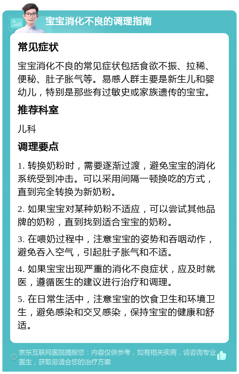 宝宝消化不良的调理指南 常见症状 宝宝消化不良的常见症状包括食欲不振、拉稀、便秘、肚子胀气等。易感人群主要是新生儿和婴幼儿，特别是那些有过敏史或家族遗传的宝宝。 推荐科室 儿科 调理要点 1. 转换奶粉时，需要逐渐过渡，避免宝宝的消化系统受到冲击。可以采用间隔一顿换吃的方式，直到完全转换为新奶粉。 2. 如果宝宝对某种奶粉不适应，可以尝试其他品牌的奶粉，直到找到适合宝宝的奶粉。 3. 在喂奶过程中，注意宝宝的姿势和吞咽动作，避免吞入空气，引起肚子胀气和不适。 4. 如果宝宝出现严重的消化不良症状，应及时就医，遵循医生的建议进行治疗和调理。 5. 在日常生活中，注意宝宝的饮食卫生和环境卫生，避免感染和交叉感染，保持宝宝的健康和舒适。