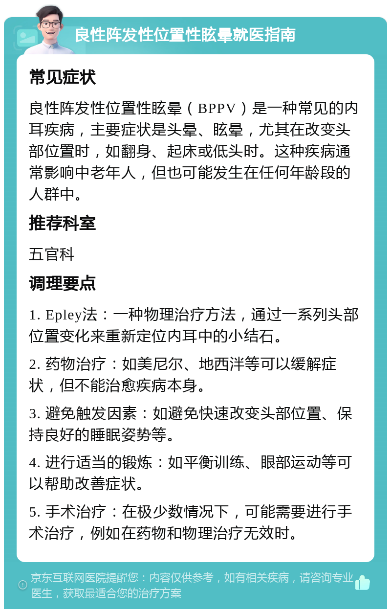 良性阵发性位置性眩晕就医指南 常见症状 良性阵发性位置性眩晕（BPPV）是一种常见的内耳疾病，主要症状是头晕、眩晕，尤其在改变头部位置时，如翻身、起床或低头时。这种疾病通常影响中老年人，但也可能发生在任何年龄段的人群中。 推荐科室 五官科 调理要点 1. Epley法：一种物理治疗方法，通过一系列头部位置变化来重新定位内耳中的小结石。 2. 药物治疗：如美尼尔、地西泮等可以缓解症状，但不能治愈疾病本身。 3. 避免触发因素：如避免快速改变头部位置、保持良好的睡眠姿势等。 4. 进行适当的锻炼：如平衡训练、眼部运动等可以帮助改善症状。 5. 手术治疗：在极少数情况下，可能需要进行手术治疗，例如在药物和物理治疗无效时。