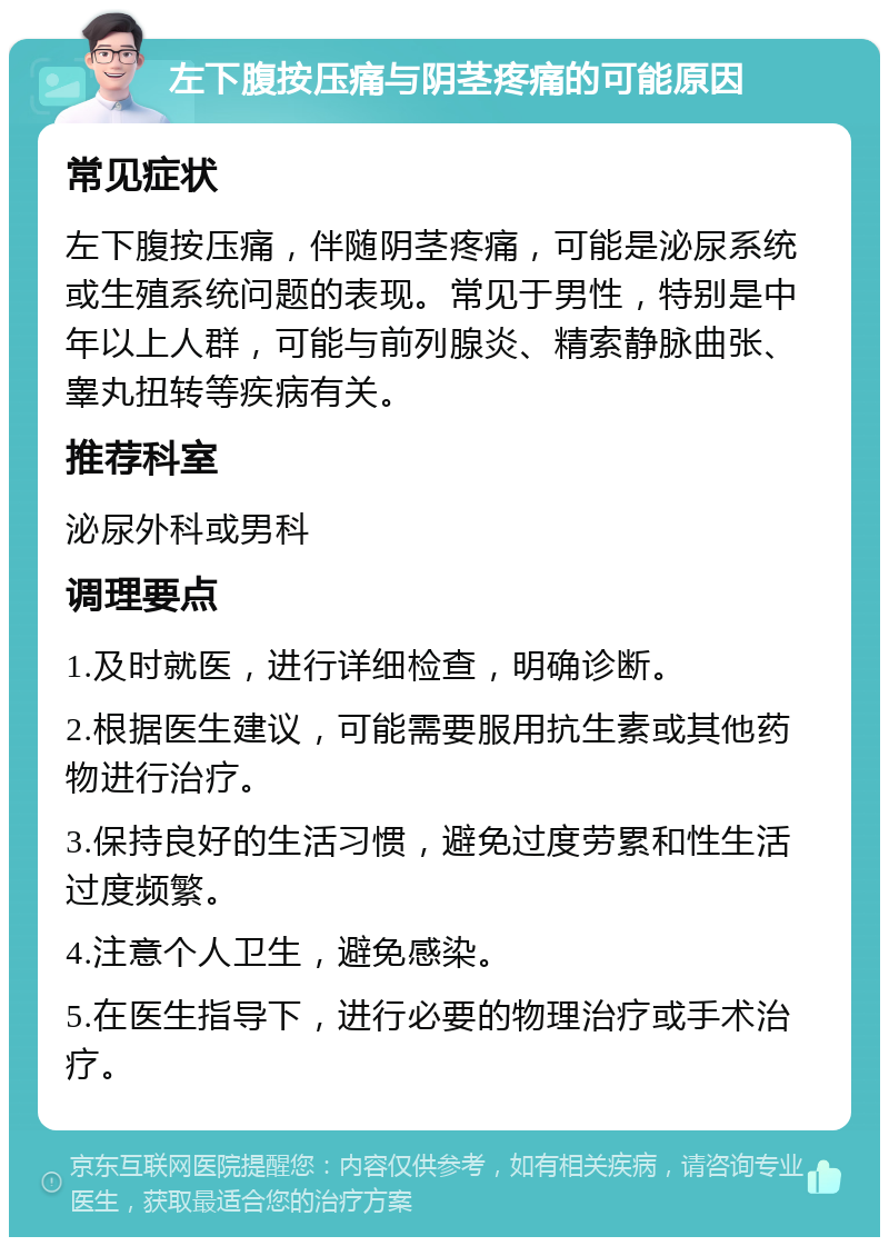 左下腹按压痛与阴茎疼痛的可能原因 常见症状 左下腹按压痛，伴随阴茎疼痛，可能是泌尿系统或生殖系统问题的表现。常见于男性，特别是中年以上人群，可能与前列腺炎、精索静脉曲张、睾丸扭转等疾病有关。 推荐科室 泌尿外科或男科 调理要点 1.及时就医，进行详细检查，明确诊断。 2.根据医生建议，可能需要服用抗生素或其他药物进行治疗。 3.保持良好的生活习惯，避免过度劳累和性生活过度频繁。 4.注意个人卫生，避免感染。 5.在医生指导下，进行必要的物理治疗或手术治疗。