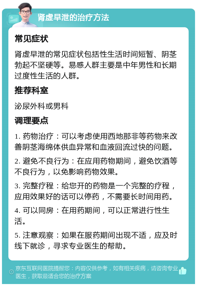 肾虚早泄的治疗方法 常见症状 肾虚早泄的常见症状包括性生活时间短暂、阴茎勃起不坚硬等。易感人群主要是中年男性和长期过度性生活的人群。 推荐科室 泌尿外科或男科 调理要点 1. 药物治疗：可以考虑使用西地那非等药物来改善阴茎海绵体供血异常和血液回流过快的问题。 2. 避免不良行为：在应用药物期间，避免饮酒等不良行为，以免影响药物效果。 3. 完整疗程：给您开的药物是一个完整的疗程，应用效果好的话可以停药，不需要长时间用药。 4. 可以同房：在用药期间，可以正常进行性生活。 5. 注意观察：如果在服药期间出现不适，应及时线下就诊，寻求专业医生的帮助。