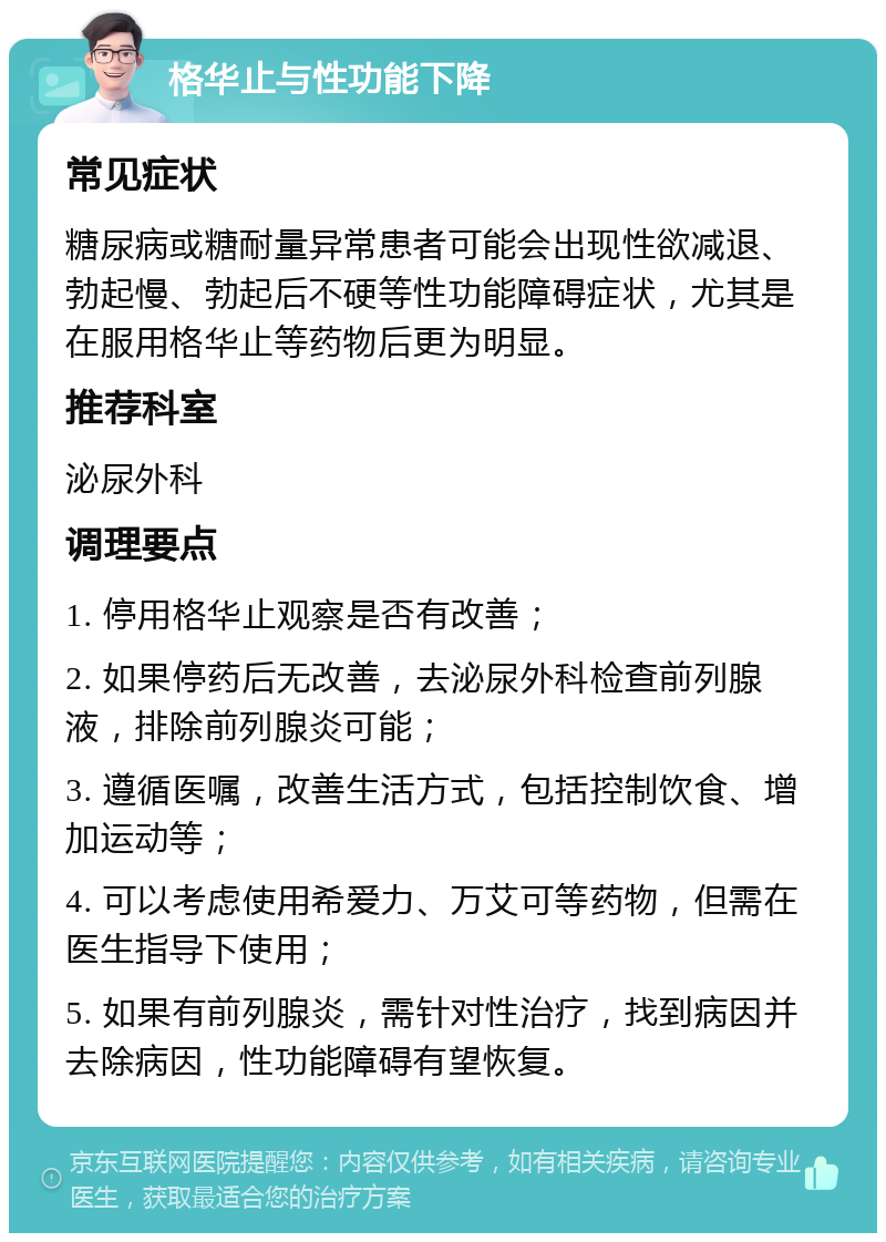 格华止与性功能下降 常见症状 糖尿病或糖耐量异常患者可能会出现性欲减退、勃起慢、勃起后不硬等性功能障碍症状，尤其是在服用格华止等药物后更为明显。 推荐科室 泌尿外科 调理要点 1. 停用格华止观察是否有改善； 2. 如果停药后无改善，去泌尿外科检查前列腺液，排除前列腺炎可能； 3. 遵循医嘱，改善生活方式，包括控制饮食、增加运动等； 4. 可以考虑使用希爱力、万艾可等药物，但需在医生指导下使用； 5. 如果有前列腺炎，需针对性治疗，找到病因并去除病因，性功能障碍有望恢复。