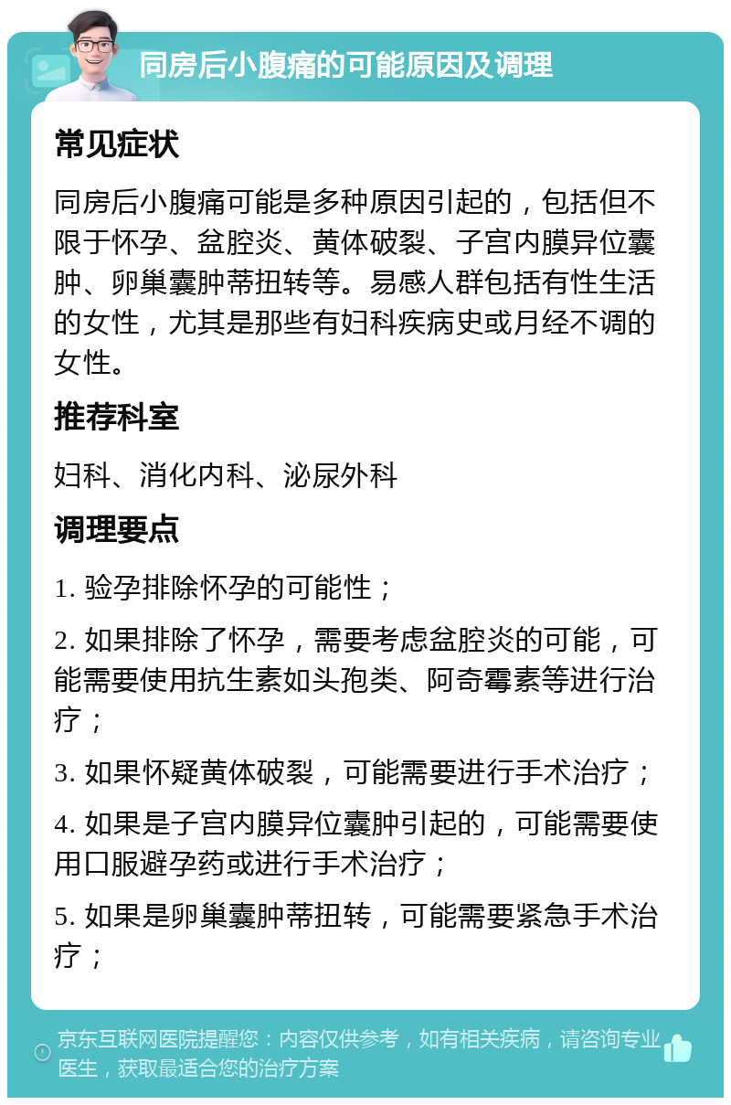 同房后小腹痛的可能原因及调理 常见症状 同房后小腹痛可能是多种原因引起的，包括但不限于怀孕、盆腔炎、黄体破裂、子宫内膜异位囊肿、卵巢囊肿蒂扭转等。易感人群包括有性生活的女性，尤其是那些有妇科疾病史或月经不调的女性。 推荐科室 妇科、消化内科、泌尿外科 调理要点 1. 验孕排除怀孕的可能性； 2. 如果排除了怀孕，需要考虑盆腔炎的可能，可能需要使用抗生素如头孢类、阿奇霉素等进行治疗； 3. 如果怀疑黄体破裂，可能需要进行手术治疗； 4. 如果是子宫内膜异位囊肿引起的，可能需要使用口服避孕药或进行手术治疗； 5. 如果是卵巢囊肿蒂扭转，可能需要紧急手术治疗；