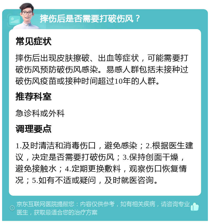 摔伤后是否需要打破伤风？ 常见症状 摔伤后出现皮肤擦破、出血等症状，可能需要打破伤风预防破伤风感染。易感人群包括未接种过破伤风疫苗或接种时间超过10年的人群。 推荐科室 急诊科或外科 调理要点 1.及时清洁和消毒伤口，避免感染；2.根据医生建议，决定是否需要打破伤风；3.保持创面干燥，避免接触水；4.定期更换敷料，观察伤口恢复情况；5.如有不适或疑问，及时就医咨询。