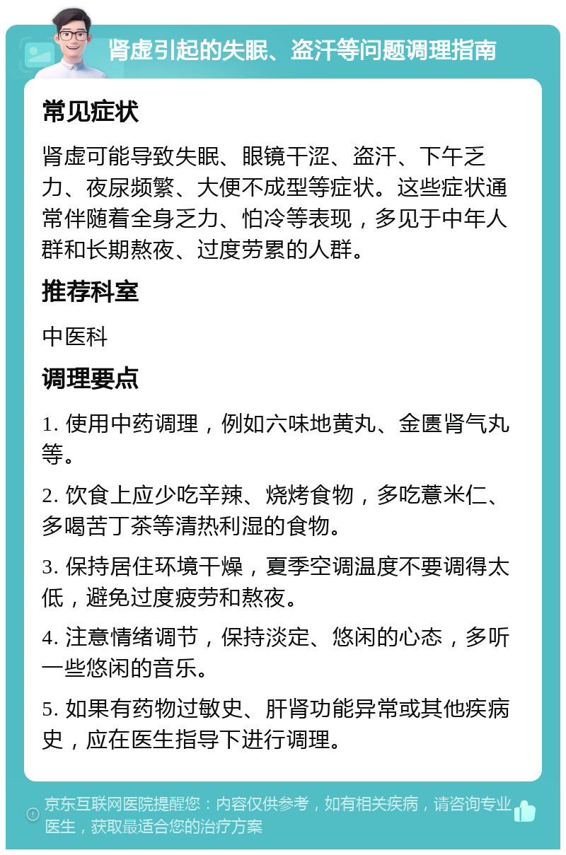 肾虚引起的失眠、盗汗等问题调理指南 常见症状 肾虚可能导致失眠、眼镜干涩、盗汗、下午乏力、夜尿频繁、大便不成型等症状。这些症状通常伴随着全身乏力、怕冷等表现，多见于中年人群和长期熬夜、过度劳累的人群。 推荐科室 中医科 调理要点 1. 使用中药调理，例如六味地黄丸、金匮肾气丸等。 2. 饮食上应少吃辛辣、烧烤食物，多吃薏米仁、多喝苦丁茶等清热利湿的食物。 3. 保持居住环境干燥，夏季空调温度不要调得太低，避免过度疲劳和熬夜。 4. 注意情绪调节，保持淡定、悠闲的心态，多听一些悠闲的音乐。 5. 如果有药物过敏史、肝肾功能异常或其他疾病史，应在医生指导下进行调理。