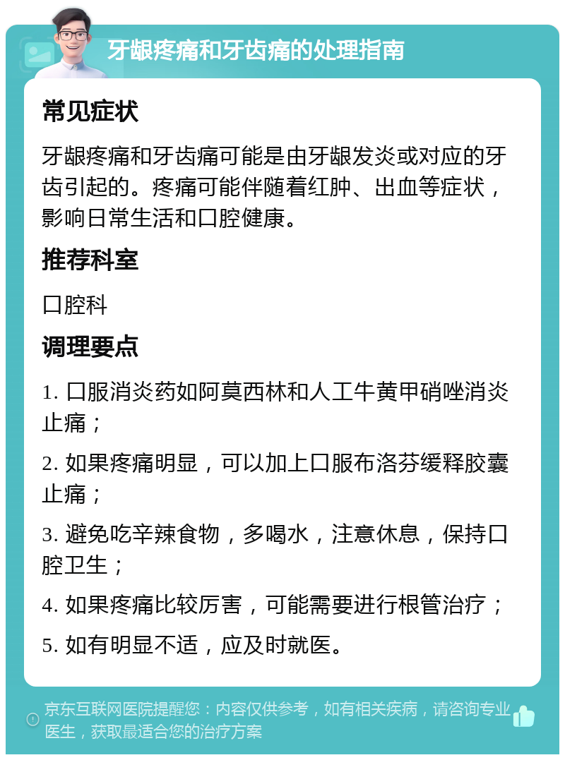 牙龈疼痛和牙齿痛的处理指南 常见症状 牙龈疼痛和牙齿痛可能是由牙龈发炎或对应的牙齿引起的。疼痛可能伴随着红肿、出血等症状，影响日常生活和口腔健康。 推荐科室 口腔科 调理要点 1. 口服消炎药如阿莫西林和人工牛黄甲硝唑消炎止痛； 2. 如果疼痛明显，可以加上口服布洛芬缓释胶囊止痛； 3. 避免吃辛辣食物，多喝水，注意休息，保持口腔卫生； 4. 如果疼痛比较厉害，可能需要进行根管治疗； 5. 如有明显不适，应及时就医。