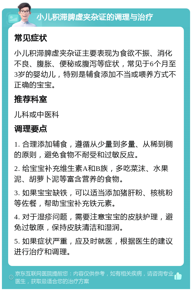 小儿积滞脾虚夹杂证的调理与治疗 常见症状 小儿积滞脾虚夹杂证主要表现为食欲不振、消化不良、腹胀、便秘或腹泻等症状，常见于6个月至3岁的婴幼儿，特别是辅食添加不当或喂养方式不正确的宝宝。 推荐科室 儿科或中医科 调理要点 1. 合理添加辅食，遵循从少量到多量、从稀到稠的原则，避免食物不耐受和过敏反应。 2. 给宝宝补充维生素A和B族，多吃菜沫、水果泥、胡萝卜泥等富含营养的食物。 3. 如果宝宝缺铁，可以适当添加猪肝粉、核桃粉等佐餐，帮助宝宝补充铁元素。 4. 对于湿疹问题，需要注意宝宝的皮肤护理，避免过敏原，保持皮肤清洁和湿润。 5. 如果症状严重，应及时就医，根据医生的建议进行治疗和调理。