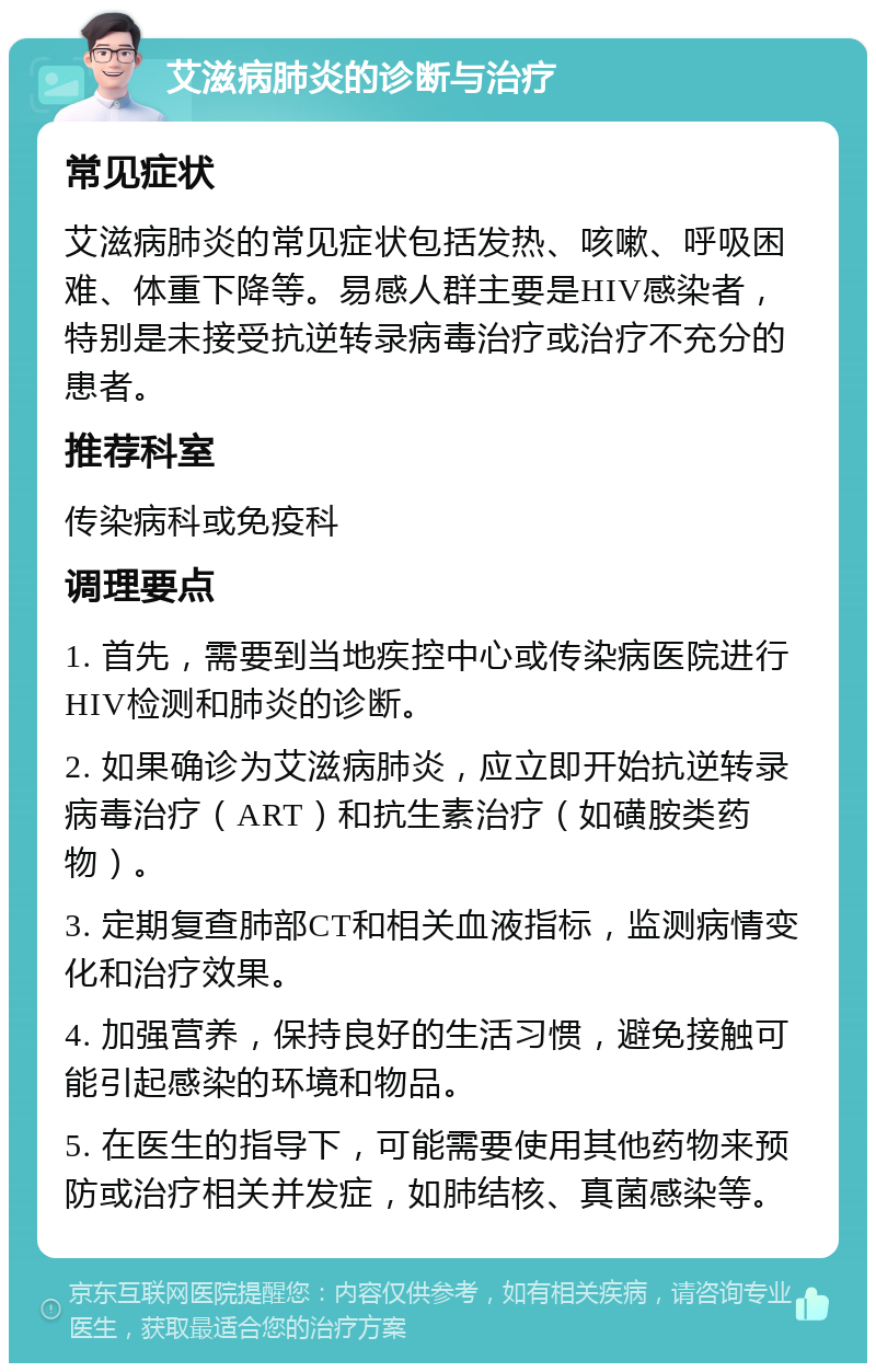 艾滋病肺炎的诊断与治疗 常见症状 艾滋病肺炎的常见症状包括发热、咳嗽、呼吸困难、体重下降等。易感人群主要是HIV感染者，特别是未接受抗逆转录病毒治疗或治疗不充分的患者。 推荐科室 传染病科或免疫科 调理要点 1. 首先，需要到当地疾控中心或传染病医院进行HIV检测和肺炎的诊断。 2. 如果确诊为艾滋病肺炎，应立即开始抗逆转录病毒治疗（ART）和抗生素治疗（如磺胺类药物）。 3. 定期复查肺部CT和相关血液指标，监测病情变化和治疗效果。 4. 加强营养，保持良好的生活习惯，避免接触可能引起感染的环境和物品。 5. 在医生的指导下，可能需要使用其他药物来预防或治疗相关并发症，如肺结核、真菌感染等。