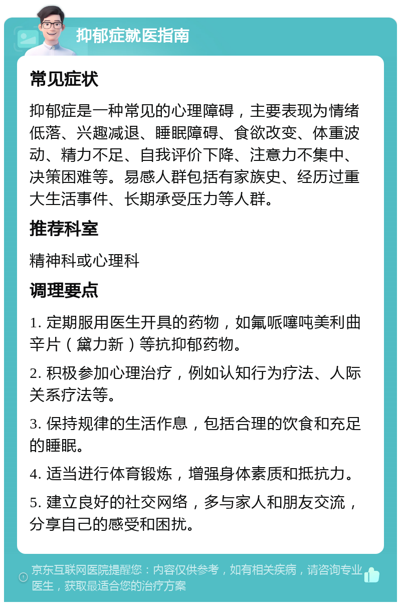 抑郁症就医指南 常见症状 抑郁症是一种常见的心理障碍，主要表现为情绪低落、兴趣减退、睡眠障碍、食欲改变、体重波动、精力不足、自我评价下降、注意力不集中、决策困难等。易感人群包括有家族史、经历过重大生活事件、长期承受压力等人群。 推荐科室 精神科或心理科 调理要点 1. 定期服用医生开具的药物，如氟哌噻吨美利曲辛片（黛力新）等抗抑郁药物。 2. 积极参加心理治疗，例如认知行为疗法、人际关系疗法等。 3. 保持规律的生活作息，包括合理的饮食和充足的睡眠。 4. 适当进行体育锻炼，增强身体素质和抵抗力。 5. 建立良好的社交网络，多与家人和朋友交流，分享自己的感受和困扰。