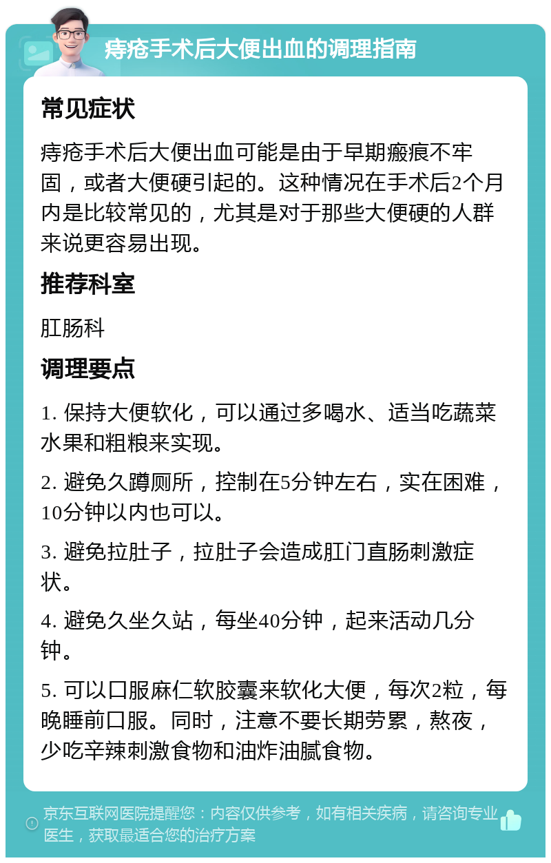 痔疮手术后大便出血的调理指南 常见症状 痔疮手术后大便出血可能是由于早期瘢痕不牢固，或者大便硬引起的。这种情况在手术后2个月内是比较常见的，尤其是对于那些大便硬的人群来说更容易出现。 推荐科室 肛肠科 调理要点 1. 保持大便软化，可以通过多喝水、适当吃蔬菜水果和粗粮来实现。 2. 避免久蹲厕所，控制在5分钟左右，实在困难，10分钟以内也可以。 3. 避免拉肚子，拉肚子会造成肛门直肠刺激症状。 4. 避免久坐久站，每坐40分钟，起来活动几分钟。 5. 可以口服麻仁软胶囊来软化大便，每次2粒，每晚睡前口服。同时，注意不要长期劳累，熬夜，少吃辛辣刺激食物和油炸油腻食物。