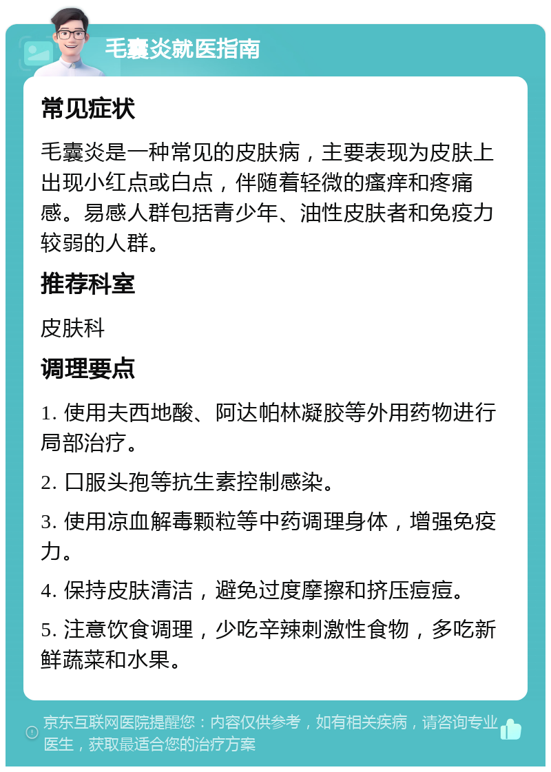 毛囊炎就医指南 常见症状 毛囊炎是一种常见的皮肤病，主要表现为皮肤上出现小红点或白点，伴随着轻微的瘙痒和疼痛感。易感人群包括青少年、油性皮肤者和免疫力较弱的人群。 推荐科室 皮肤科 调理要点 1. 使用夫西地酸、阿达帕林凝胶等外用药物进行局部治疗。 2. 口服头孢等抗生素控制感染。 3. 使用凉血解毒颗粒等中药调理身体，增强免疫力。 4. 保持皮肤清洁，避免过度摩擦和挤压痘痘。 5. 注意饮食调理，少吃辛辣刺激性食物，多吃新鲜蔬菜和水果。