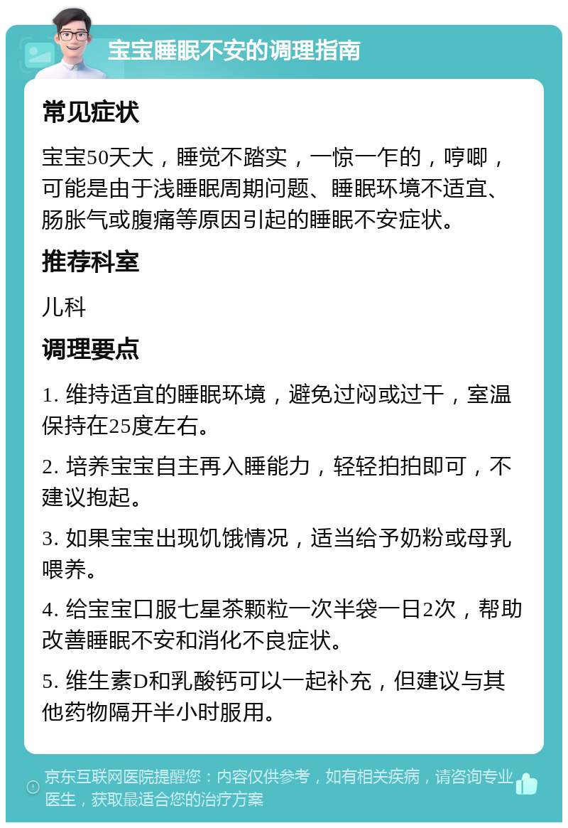 宝宝睡眠不安的调理指南 常见症状 宝宝50天大，睡觉不踏实，一惊一乍的，哼唧，可能是由于浅睡眠周期问题、睡眠环境不适宜、肠胀气或腹痛等原因引起的睡眠不安症状。 推荐科室 儿科 调理要点 1. 维持适宜的睡眠环境，避免过闷或过干，室温保持在25度左右。 2. 培养宝宝自主再入睡能力，轻轻拍拍即可，不建议抱起。 3. 如果宝宝出现饥饿情况，适当给予奶粉或母乳喂养。 4. 给宝宝口服七星茶颗粒一次半袋一日2次，帮助改善睡眠不安和消化不良症状。 5. 维生素D和乳酸钙可以一起补充，但建议与其他药物隔开半小时服用。