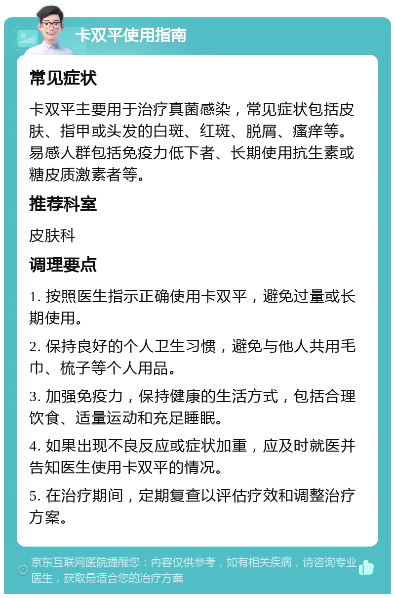 卡双平使用指南 常见症状 卡双平主要用于治疗真菌感染，常见症状包括皮肤、指甲或头发的白斑、红斑、脱屑、瘙痒等。易感人群包括免疫力低下者、长期使用抗生素或糖皮质激素者等。 推荐科室 皮肤科 调理要点 1. 按照医生指示正确使用卡双平，避免过量或长期使用。 2. 保持良好的个人卫生习惯，避免与他人共用毛巾、梳子等个人用品。 3. 加强免疫力，保持健康的生活方式，包括合理饮食、适量运动和充足睡眠。 4. 如果出现不良反应或症状加重，应及时就医并告知医生使用卡双平的情况。 5. 在治疗期间，定期复查以评估疗效和调整治疗方案。