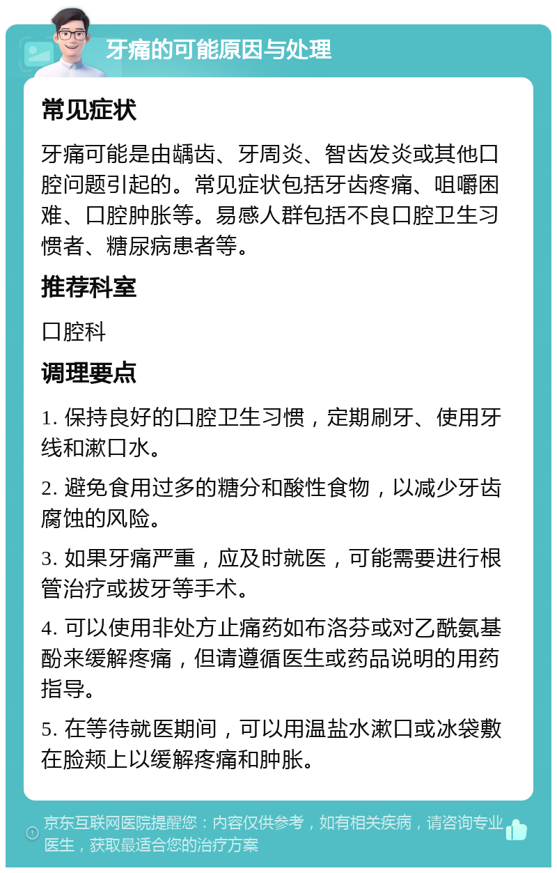 牙痛的可能原因与处理 常见症状 牙痛可能是由龋齿、牙周炎、智齿发炎或其他口腔问题引起的。常见症状包括牙齿疼痛、咀嚼困难、口腔肿胀等。易感人群包括不良口腔卫生习惯者、糖尿病患者等。 推荐科室 口腔科 调理要点 1. 保持良好的口腔卫生习惯，定期刷牙、使用牙线和漱口水。 2. 避免食用过多的糖分和酸性食物，以减少牙齿腐蚀的风险。 3. 如果牙痛严重，应及时就医，可能需要进行根管治疗或拔牙等手术。 4. 可以使用非处方止痛药如布洛芬或对乙酰氨基酚来缓解疼痛，但请遵循医生或药品说明的用药指导。 5. 在等待就医期间，可以用温盐水漱口或冰袋敷在脸颊上以缓解疼痛和肿胀。