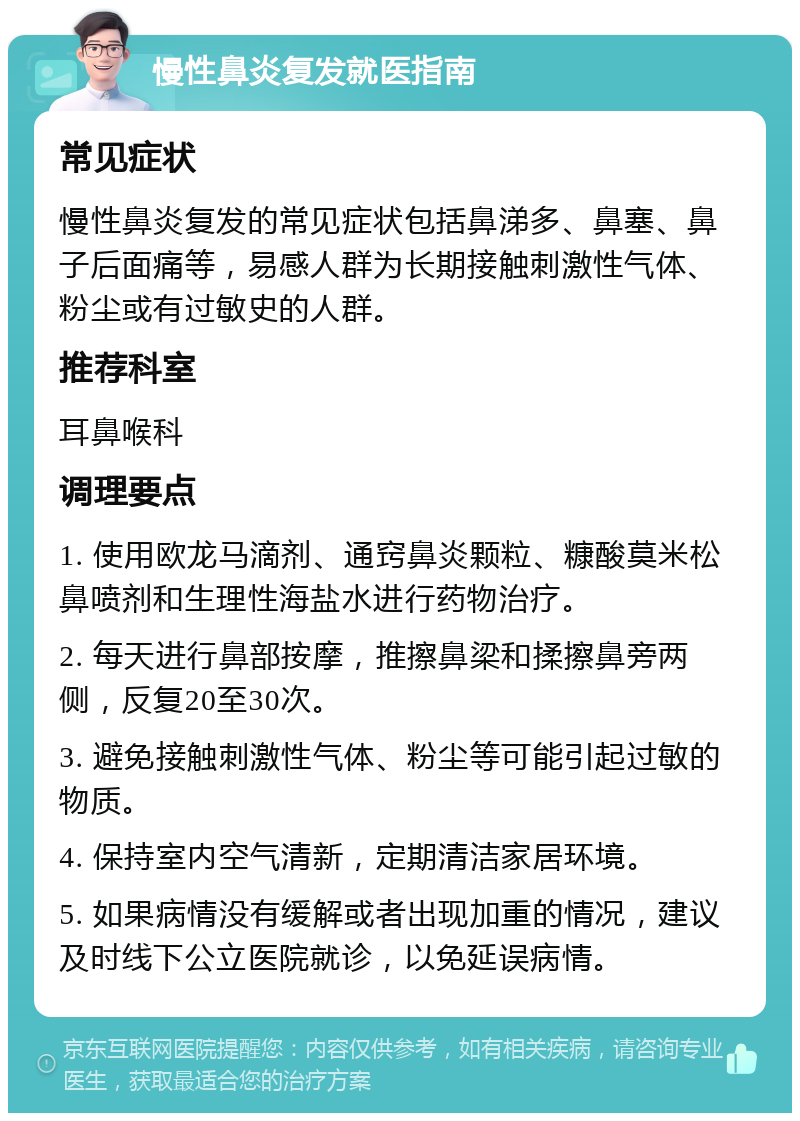 慢性鼻炎复发就医指南 常见症状 慢性鼻炎复发的常见症状包括鼻涕多、鼻塞、鼻子后面痛等，易感人群为长期接触刺激性气体、粉尘或有过敏史的人群。 推荐科室 耳鼻喉科 调理要点 1. 使用欧龙马滴剂、通窍鼻炎颗粒、糠酸莫米松鼻喷剂和生理性海盐水进行药物治疗。 2. 每天进行鼻部按摩，推擦鼻梁和揉擦鼻旁两侧，反复20至30次。 3. 避免接触刺激性气体、粉尘等可能引起过敏的物质。 4. 保持室内空气清新，定期清洁家居环境。 5. 如果病情没有缓解或者出现加重的情况，建议及时线下公立医院就诊，以免延误病情。