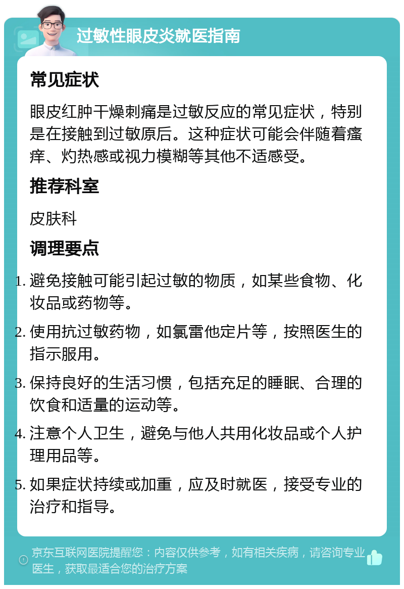 过敏性眼皮炎就医指南 常见症状 眼皮红肿干燥刺痛是过敏反应的常见症状，特别是在接触到过敏原后。这种症状可能会伴随着瘙痒、灼热感或视力模糊等其他不适感受。 推荐科室 皮肤科 调理要点 避免接触可能引起过敏的物质，如某些食物、化妆品或药物等。 使用抗过敏药物，如氯雷他定片等，按照医生的指示服用。 保持良好的生活习惯，包括充足的睡眠、合理的饮食和适量的运动等。 注意个人卫生，避免与他人共用化妆品或个人护理用品等。 如果症状持续或加重，应及时就医，接受专业的治疗和指导。