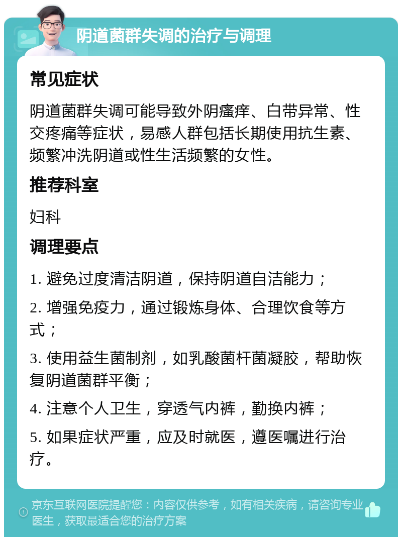 阴道菌群失调的治疗与调理 常见症状 阴道菌群失调可能导致外阴瘙痒、白带异常、性交疼痛等症状，易感人群包括长期使用抗生素、频繁冲洗阴道或性生活频繁的女性。 推荐科室 妇科 调理要点 1. 避免过度清洁阴道，保持阴道自洁能力； 2. 增强免疫力，通过锻炼身体、合理饮食等方式； 3. 使用益生菌制剂，如乳酸菌杆菌凝胶，帮助恢复阴道菌群平衡； 4. 注意个人卫生，穿透气内裤，勤换内裤； 5. 如果症状严重，应及时就医，遵医嘱进行治疗。