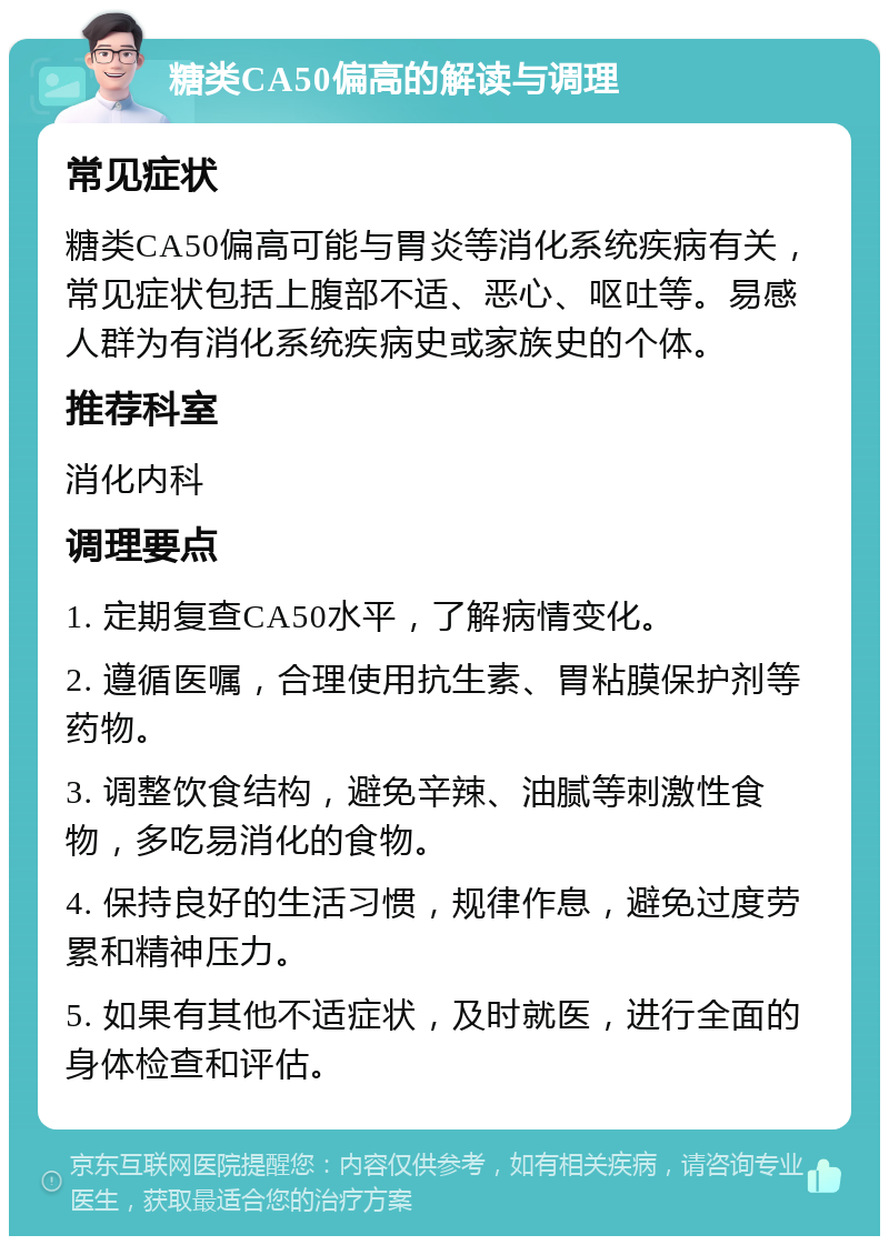 糖类CA50偏高的解读与调理 常见症状 糖类CA50偏高可能与胃炎等消化系统疾病有关，常见症状包括上腹部不适、恶心、呕吐等。易感人群为有消化系统疾病史或家族史的个体。 推荐科室 消化内科 调理要点 1. 定期复查CA50水平，了解病情变化。 2. 遵循医嘱，合理使用抗生素、胃粘膜保护剂等药物。 3. 调整饮食结构，避免辛辣、油腻等刺激性食物，多吃易消化的食物。 4. 保持良好的生活习惯，规律作息，避免过度劳累和精神压力。 5. 如果有其他不适症状，及时就医，进行全面的身体检查和评估。