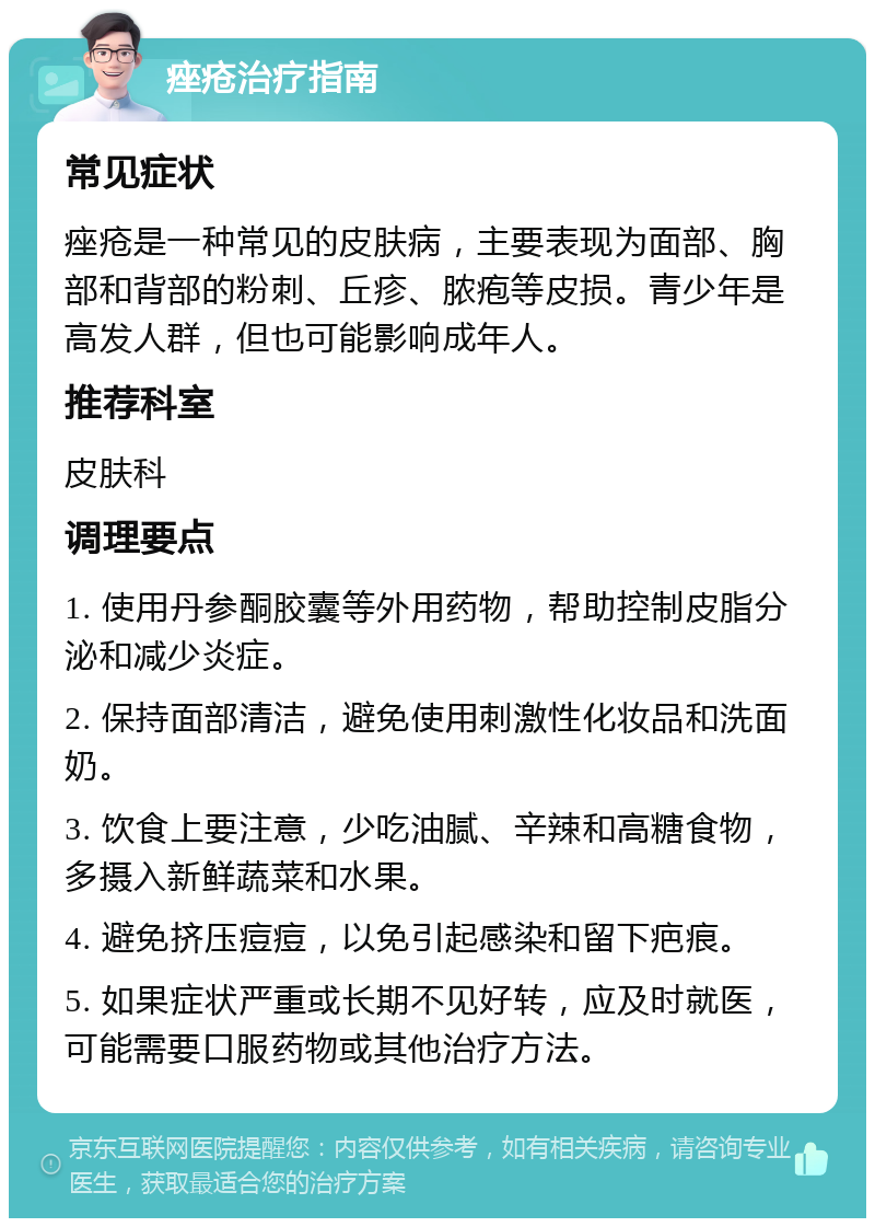 痤疮治疗指南 常见症状 痤疮是一种常见的皮肤病，主要表现为面部、胸部和背部的粉刺、丘疹、脓疱等皮损。青少年是高发人群，但也可能影响成年人。 推荐科室 皮肤科 调理要点 1. 使用丹参酮胶囊等外用药物，帮助控制皮脂分泌和减少炎症。 2. 保持面部清洁，避免使用刺激性化妆品和洗面奶。 3. 饮食上要注意，少吃油腻、辛辣和高糖食物，多摄入新鲜蔬菜和水果。 4. 避免挤压痘痘，以免引起感染和留下疤痕。 5. 如果症状严重或长期不见好转，应及时就医，可能需要口服药物或其他治疗方法。