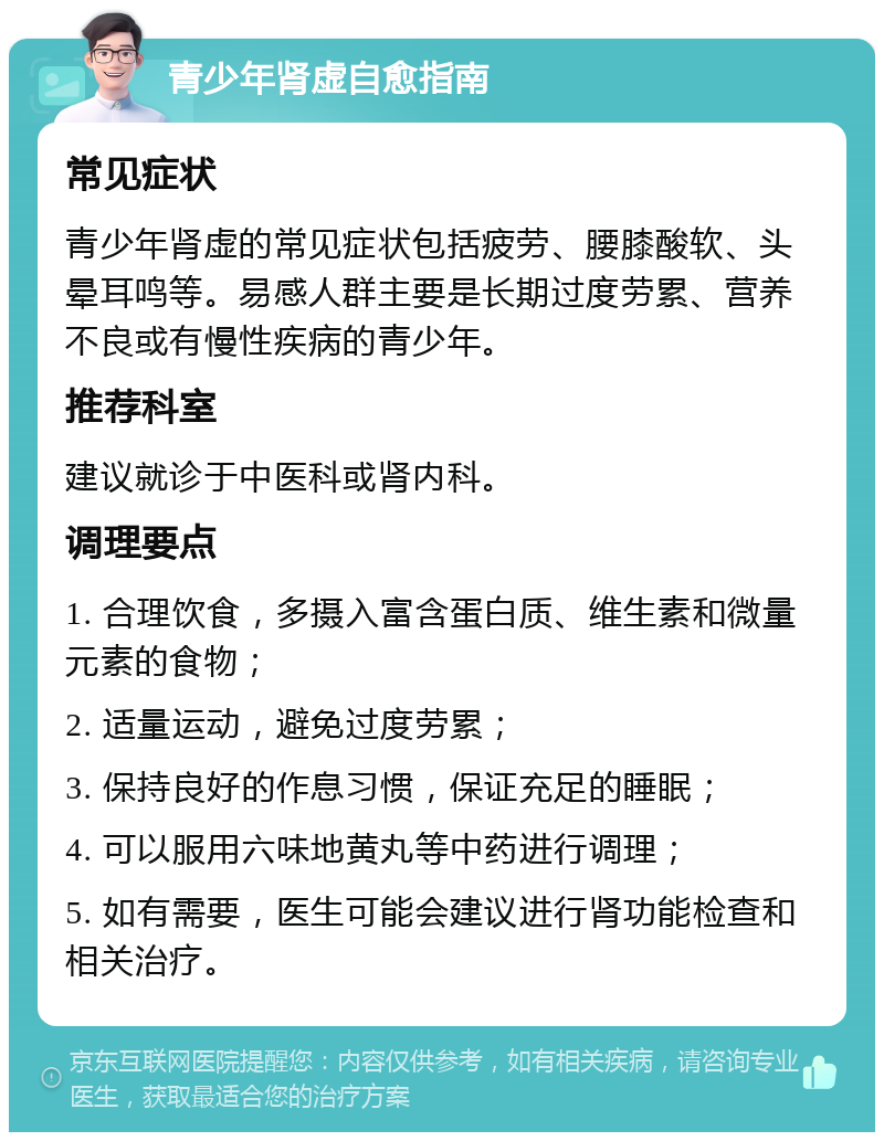 青少年肾虚自愈指南 常见症状 青少年肾虚的常见症状包括疲劳、腰膝酸软、头晕耳鸣等。易感人群主要是长期过度劳累、营养不良或有慢性疾病的青少年。 推荐科室 建议就诊于中医科或肾内科。 调理要点 1. 合理饮食，多摄入富含蛋白质、维生素和微量元素的食物； 2. 适量运动，避免过度劳累； 3. 保持良好的作息习惯，保证充足的睡眠； 4. 可以服用六味地黄丸等中药进行调理； 5. 如有需要，医生可能会建议进行肾功能检查和相关治疗。