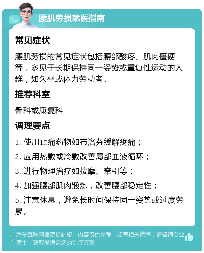 腰肌劳损就医指南 常见症状 腰肌劳损的常见症状包括腰部酸疼、肌肉僵硬等，多见于长期保持同一姿势或重复性运动的人群，如久坐或体力劳动者。 推荐科室 骨科或康复科 调理要点 1. 使用止痛药物如布洛芬缓解疼痛； 2. 应用热敷或冷敷改善局部血液循环； 3. 进行物理治疗如按摩、牵引等； 4. 加强腰部肌肉锻炼，改善腰部稳定性； 5. 注意休息，避免长时间保持同一姿势或过度劳累。