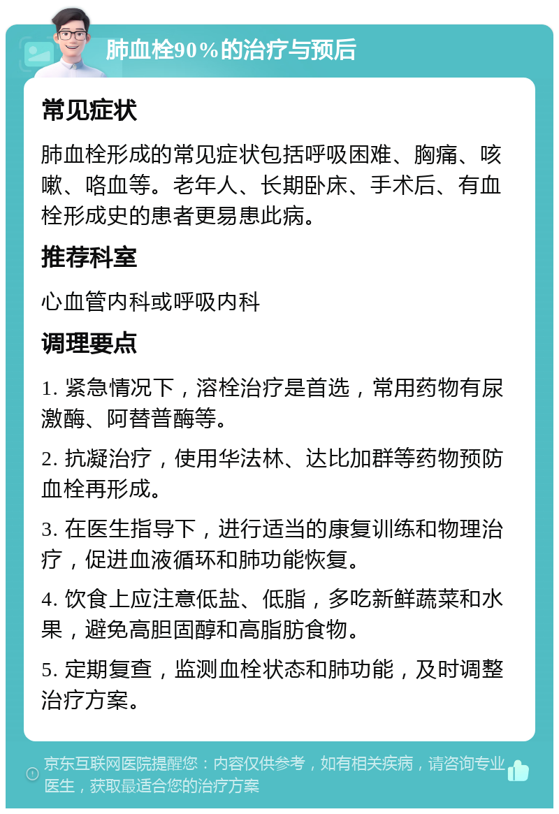 肺血栓90%的治疗与预后 常见症状 肺血栓形成的常见症状包括呼吸困难、胸痛、咳嗽、咯血等。老年人、长期卧床、手术后、有血栓形成史的患者更易患此病。 推荐科室 心血管内科或呼吸内科 调理要点 1. 紧急情况下，溶栓治疗是首选，常用药物有尿激酶、阿替普酶等。 2. 抗凝治疗，使用华法林、达比加群等药物预防血栓再形成。 3. 在医生指导下，进行适当的康复训练和物理治疗，促进血液循环和肺功能恢复。 4. 饮食上应注意低盐、低脂，多吃新鲜蔬菜和水果，避免高胆固醇和高脂肪食物。 5. 定期复查，监测血栓状态和肺功能，及时调整治疗方案。