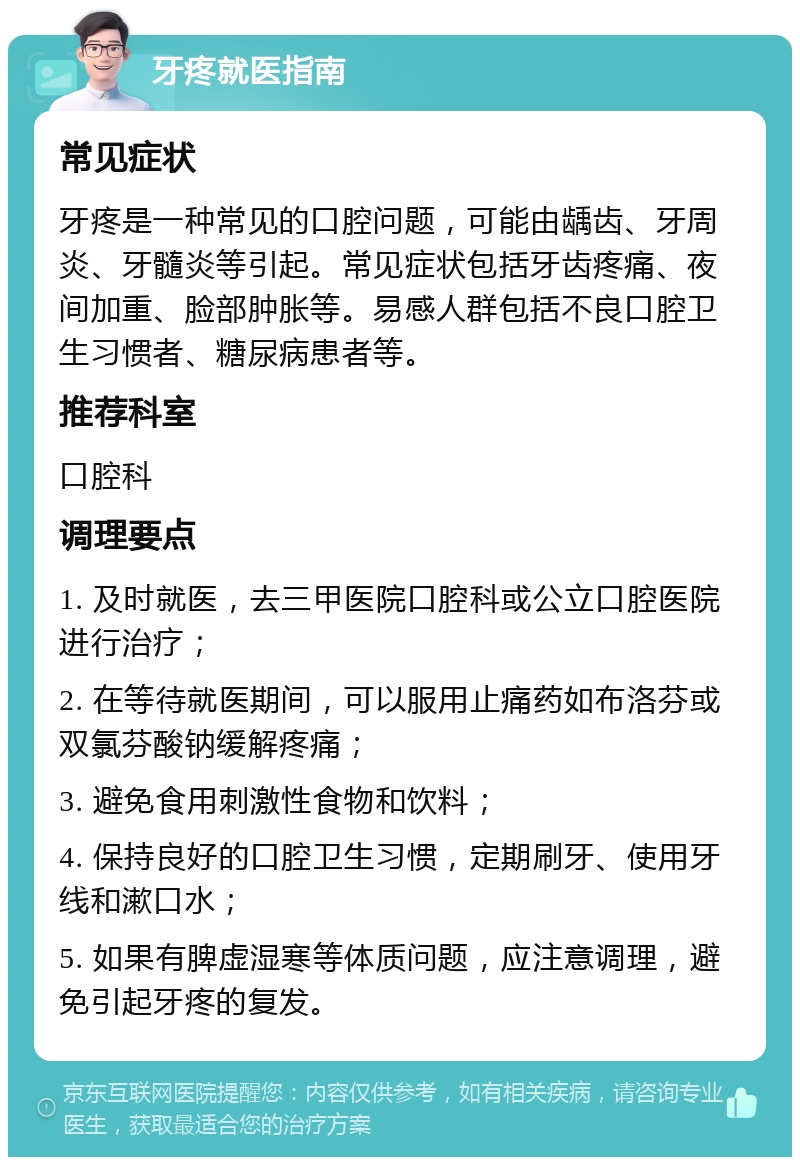 牙疼就医指南 常见症状 牙疼是一种常见的口腔问题，可能由龋齿、牙周炎、牙髓炎等引起。常见症状包括牙齿疼痛、夜间加重、脸部肿胀等。易感人群包括不良口腔卫生习惯者、糖尿病患者等。 推荐科室 口腔科 调理要点 1. 及时就医，去三甲医院口腔科或公立口腔医院进行治疗； 2. 在等待就医期间，可以服用止痛药如布洛芬或双氯芬酸钠缓解疼痛； 3. 避免食用刺激性食物和饮料； 4. 保持良好的口腔卫生习惯，定期刷牙、使用牙线和漱口水； 5. 如果有脾虚湿寒等体质问题，应注意调理，避免引起牙疼的复发。