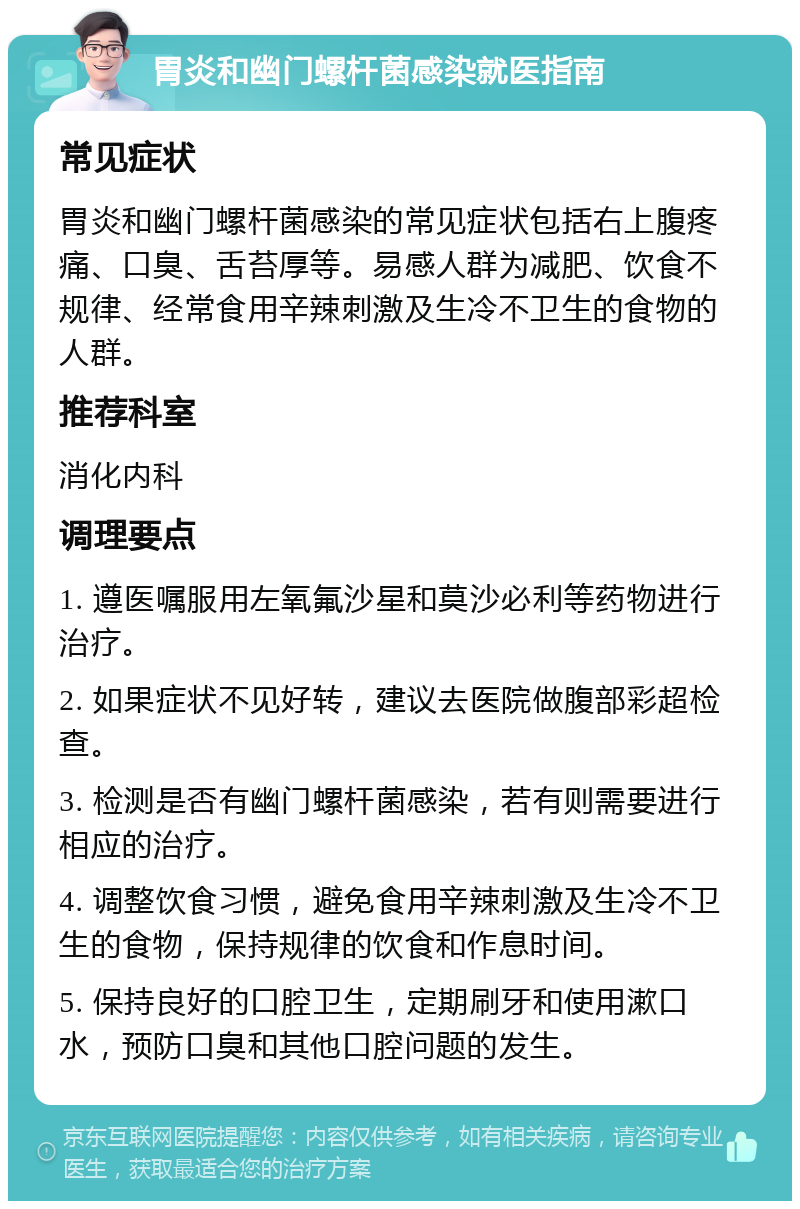 胃炎和幽门螺杆菌感染就医指南 常见症状 胃炎和幽门螺杆菌感染的常见症状包括右上腹疼痛、口臭、舌苔厚等。易感人群为减肥、饮食不规律、经常食用辛辣刺激及生冷不卫生的食物的人群。 推荐科室 消化内科 调理要点 1. 遵医嘱服用左氧氟沙星和莫沙必利等药物进行治疗。 2. 如果症状不见好转，建议去医院做腹部彩超检查。 3. 检测是否有幽门螺杆菌感染，若有则需要进行相应的治疗。 4. 调整饮食习惯，避免食用辛辣刺激及生冷不卫生的食物，保持规律的饮食和作息时间。 5. 保持良好的口腔卫生，定期刷牙和使用漱口水，预防口臭和其他口腔问题的发生。