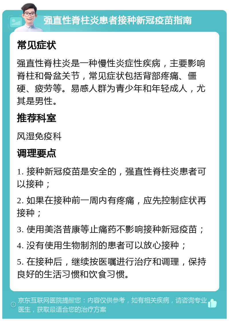 强直性脊柱炎患者接种新冠疫苗指南 常见症状 强直性脊柱炎是一种慢性炎症性疾病，主要影响脊柱和骨盆关节，常见症状包括背部疼痛、僵硬、疲劳等。易感人群为青少年和年轻成人，尤其是男性。 推荐科室 风湿免疫科 调理要点 1. 接种新冠疫苗是安全的，强直性脊柱炎患者可以接种； 2. 如果在接种前一周内有疼痛，应先控制症状再接种； 3. 使用美洛昔康等止痛药不影响接种新冠疫苗； 4. 没有使用生物制剂的患者可以放心接种； 5. 在接种后，继续按医嘱进行治疗和调理，保持良好的生活习惯和饮食习惯。