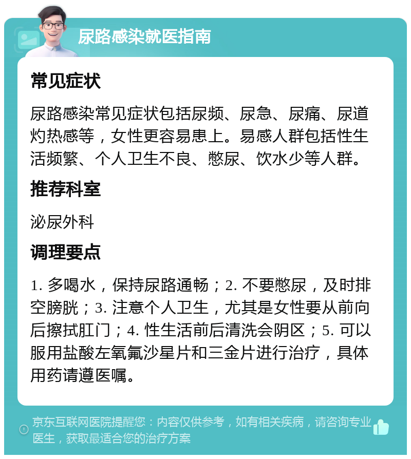 尿路感染就医指南 常见症状 尿路感染常见症状包括尿频、尿急、尿痛、尿道灼热感等，女性更容易患上。易感人群包括性生活频繁、个人卫生不良、憋尿、饮水少等人群。 推荐科室 泌尿外科 调理要点 1. 多喝水，保持尿路通畅；2. 不要憋尿，及时排空膀胱；3. 注意个人卫生，尤其是女性要从前向后擦拭肛门；4. 性生活前后清洗会阴区；5. 可以服用盐酸左氧氟沙星片和三金片进行治疗，具体用药请遵医嘱。