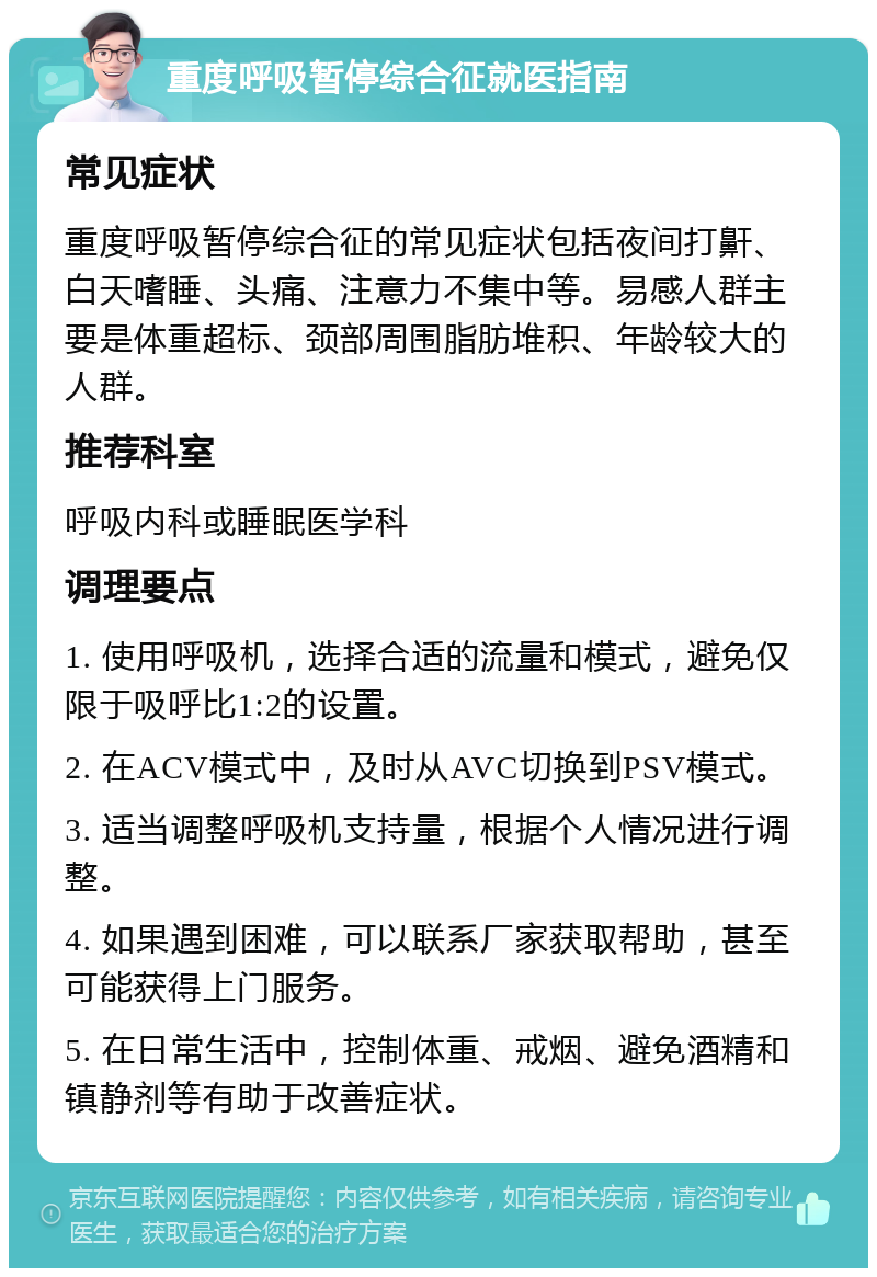 重度呼吸暂停综合征就医指南 常见症状 重度呼吸暂停综合征的常见症状包括夜间打鼾、白天嗜睡、头痛、注意力不集中等。易感人群主要是体重超标、颈部周围脂肪堆积、年龄较大的人群。 推荐科室 呼吸内科或睡眠医学科 调理要点 1. 使用呼吸机，选择合适的流量和模式，避免仅限于吸呼比1:2的设置。 2. 在ACV模式中，及时从AVC切换到PSV模式。 3. 适当调整呼吸机支持量，根据个人情况进行调整。 4. 如果遇到困难，可以联系厂家获取帮助，甚至可能获得上门服务。 5. 在日常生活中，控制体重、戒烟、避免酒精和镇静剂等有助于改善症状。