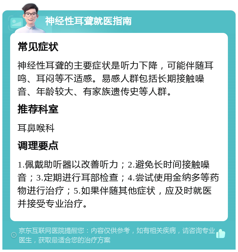 神经性耳聋就医指南 常见症状 神经性耳聋的主要症状是听力下降，可能伴随耳鸣、耳闷等不适感。易感人群包括长期接触噪音、年龄较大、有家族遗传史等人群。 推荐科室 耳鼻喉科 调理要点 1.佩戴助听器以改善听力；2.避免长时间接触噪音；3.定期进行耳部检查；4.尝试使用金纳多等药物进行治疗；5.如果伴随其他症状，应及时就医并接受专业治疗。