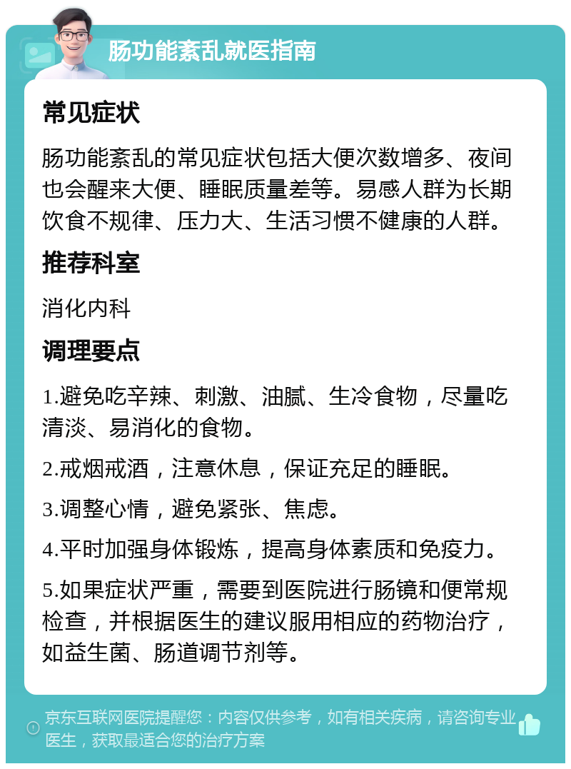 肠功能紊乱就医指南 常见症状 肠功能紊乱的常见症状包括大便次数增多、夜间也会醒来大便、睡眠质量差等。易感人群为长期饮食不规律、压力大、生活习惯不健康的人群。 推荐科室 消化内科 调理要点 1.避免吃辛辣、刺激、油腻、生冷食物，尽量吃清淡、易消化的食物。 2.戒烟戒酒，注意休息，保证充足的睡眠。 3.调整心情，避免紧张、焦虑。 4.平时加强身体锻炼，提高身体素质和免疫力。 5.如果症状严重，需要到医院进行肠镜和便常规检查，并根据医生的建议服用相应的药物治疗，如益生菌、肠道调节剂等。