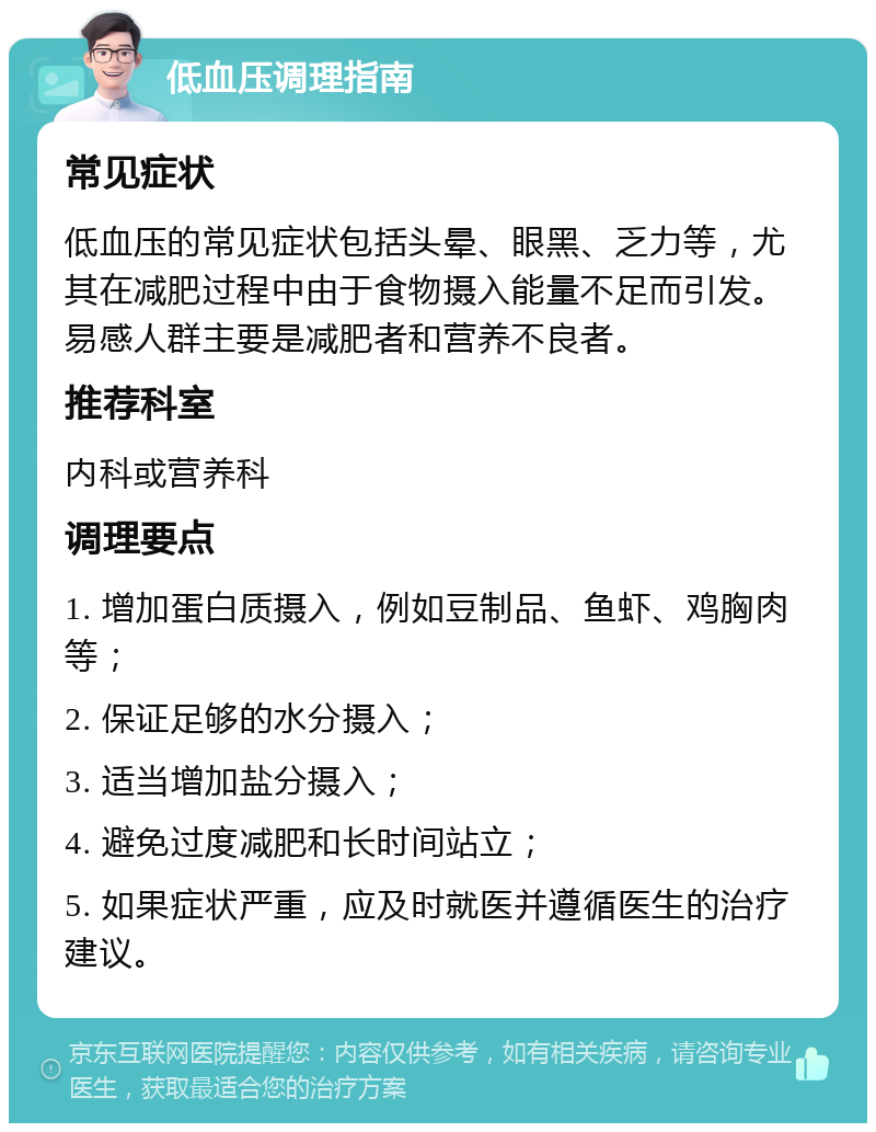 低血压调理指南 常见症状 低血压的常见症状包括头晕、眼黑、乏力等，尤其在减肥过程中由于食物摄入能量不足而引发。易感人群主要是减肥者和营养不良者。 推荐科室 内科或营养科 调理要点 1. 增加蛋白质摄入，例如豆制品、鱼虾、鸡胸肉等； 2. 保证足够的水分摄入； 3. 适当增加盐分摄入； 4. 避免过度减肥和长时间站立； 5. 如果症状严重，应及时就医并遵循医生的治疗建议。