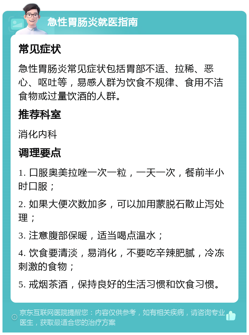 急性胃肠炎就医指南 常见症状 急性胃肠炎常见症状包括胃部不适、拉稀、恶心、呕吐等，易感人群为饮食不规律、食用不洁食物或过量饮酒的人群。 推荐科室 消化内科 调理要点 1. 口服奥美拉唑一次一粒，一天一次，餐前半小时口服； 2. 如果大便次数加多，可以加用蒙脱石散止泻处理； 3. 注意腹部保暖，适当喝点温水； 4. 饮食要清淡，易消化，不要吃辛辣肥腻，冷冻刺激的食物； 5. 戒烟茶酒，保持良好的生活习惯和饮食习惯。