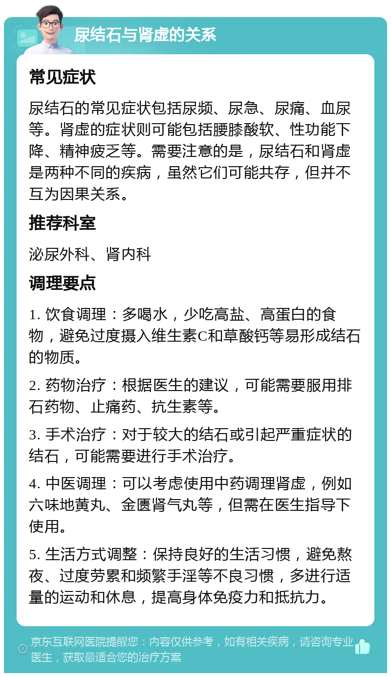 尿结石与肾虚的关系 常见症状 尿结石的常见症状包括尿频、尿急、尿痛、血尿等。肾虚的症状则可能包括腰膝酸软、性功能下降、精神疲乏等。需要注意的是，尿结石和肾虚是两种不同的疾病，虽然它们可能共存，但并不互为因果关系。 推荐科室 泌尿外科、肾内科 调理要点 1. 饮食调理：多喝水，少吃高盐、高蛋白的食物，避免过度摄入维生素C和草酸钙等易形成结石的物质。 2. 药物治疗：根据医生的建议，可能需要服用排石药物、止痛药、抗生素等。 3. 手术治疗：对于较大的结石或引起严重症状的结石，可能需要进行手术治疗。 4. 中医调理：可以考虑使用中药调理肾虚，例如六味地黄丸、金匮肾气丸等，但需在医生指导下使用。 5. 生活方式调整：保持良好的生活习惯，避免熬夜、过度劳累和频繁手淫等不良习惯，多进行适量的运动和休息，提高身体免疫力和抵抗力。