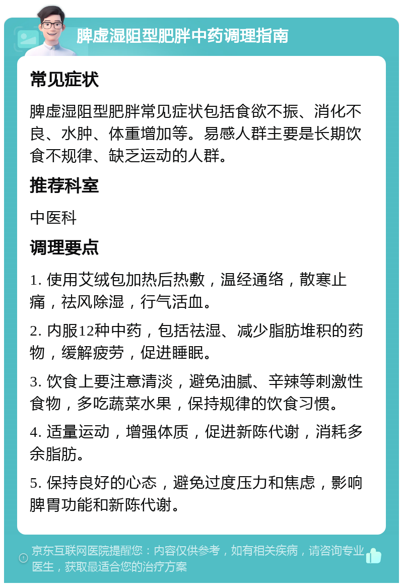 脾虚湿阻型肥胖中药调理指南 常见症状 脾虚湿阻型肥胖常见症状包括食欲不振、消化不良、水肿、体重增加等。易感人群主要是长期饮食不规律、缺乏运动的人群。 推荐科室 中医科 调理要点 1. 使用艾绒包加热后热敷，温经通络，散寒止痛，祛风除湿，行气活血。 2. 内服12种中药，包括祛湿、减少脂肪堆积的药物，缓解疲劳，促进睡眠。 3. 饮食上要注意清淡，避免油腻、辛辣等刺激性食物，多吃蔬菜水果，保持规律的饮食习惯。 4. 适量运动，增强体质，促进新陈代谢，消耗多余脂肪。 5. 保持良好的心态，避免过度压力和焦虑，影响脾胃功能和新陈代谢。