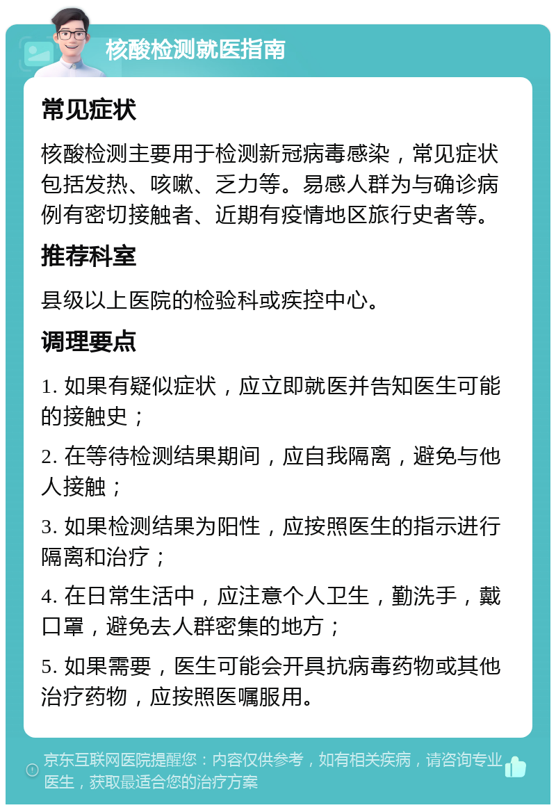 核酸检测就医指南 常见症状 核酸检测主要用于检测新冠病毒感染，常见症状包括发热、咳嗽、乏力等。易感人群为与确诊病例有密切接触者、近期有疫情地区旅行史者等。 推荐科室 县级以上医院的检验科或疾控中心。 调理要点 1. 如果有疑似症状，应立即就医并告知医生可能的接触史； 2. 在等待检测结果期间，应自我隔离，避免与他人接触； 3. 如果检测结果为阳性，应按照医生的指示进行隔离和治疗； 4. 在日常生活中，应注意个人卫生，勤洗手，戴口罩，避免去人群密集的地方； 5. 如果需要，医生可能会开具抗病毒药物或其他治疗药物，应按照医嘱服用。