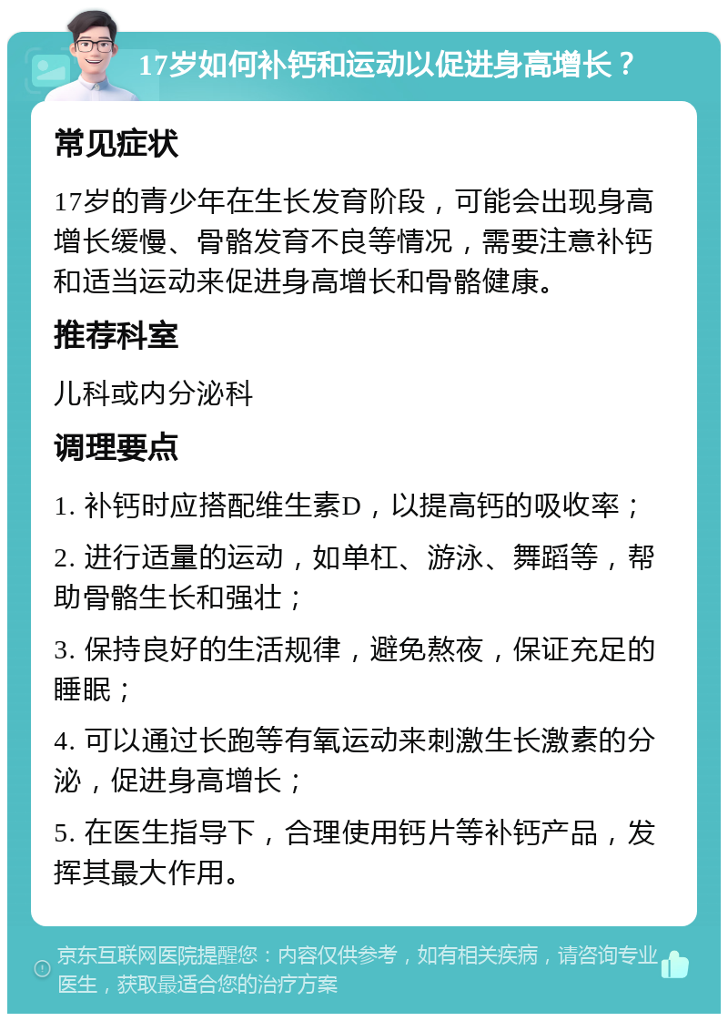 17岁如何补钙和运动以促进身高增长？ 常见症状 17岁的青少年在生长发育阶段，可能会出现身高增长缓慢、骨骼发育不良等情况，需要注意补钙和适当运动来促进身高增长和骨骼健康。 推荐科室 儿科或内分泌科 调理要点 1. 补钙时应搭配维生素D，以提高钙的吸收率； 2. 进行适量的运动，如单杠、游泳、舞蹈等，帮助骨骼生长和强壮； 3. 保持良好的生活规律，避免熬夜，保证充足的睡眠； 4. 可以通过长跑等有氧运动来刺激生长激素的分泌，促进身高增长； 5. 在医生指导下，合理使用钙片等补钙产品，发挥其最大作用。