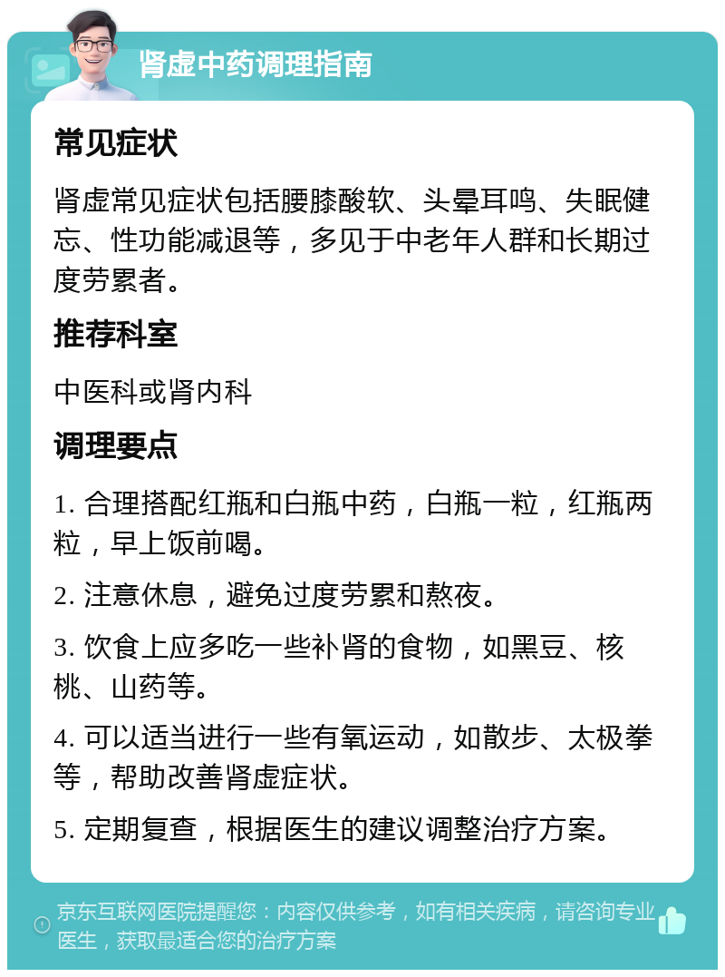 肾虚中药调理指南 常见症状 肾虚常见症状包括腰膝酸软、头晕耳鸣、失眠健忘、性功能减退等，多见于中老年人群和长期过度劳累者。 推荐科室 中医科或肾内科 调理要点 1. 合理搭配红瓶和白瓶中药，白瓶一粒，红瓶两粒，早上饭前喝。 2. 注意休息，避免过度劳累和熬夜。 3. 饮食上应多吃一些补肾的食物，如黑豆、核桃、山药等。 4. 可以适当进行一些有氧运动，如散步、太极拳等，帮助改善肾虚症状。 5. 定期复查，根据医生的建议调整治疗方案。