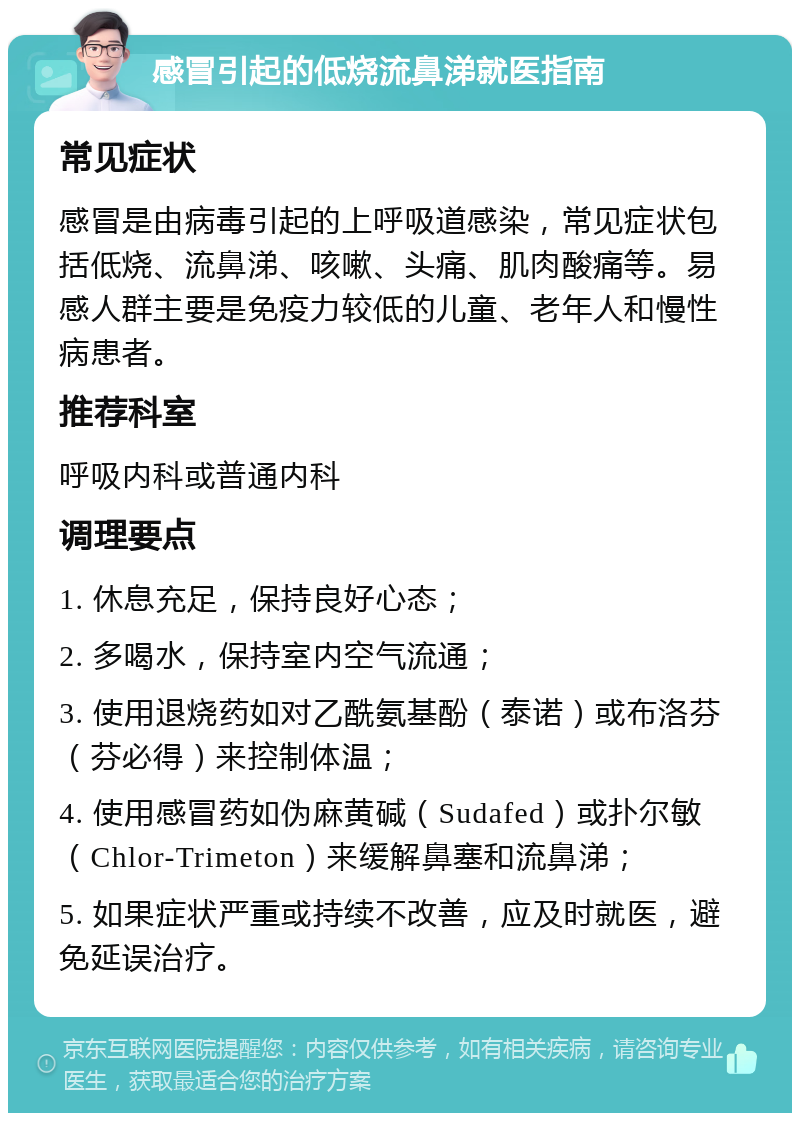 感冒引起的低烧流鼻涕就医指南 常见症状 感冒是由病毒引起的上呼吸道感染，常见症状包括低烧、流鼻涕、咳嗽、头痛、肌肉酸痛等。易感人群主要是免疫力较低的儿童、老年人和慢性病患者。 推荐科室 呼吸内科或普通内科 调理要点 1. 休息充足，保持良好心态； 2. 多喝水，保持室内空气流通； 3. 使用退烧药如对乙酰氨基酚（泰诺）或布洛芬（芬必得）来控制体温； 4. 使用感冒药如伪麻黄碱（Sudafed）或扑尔敏（Chlor-Trimeton）来缓解鼻塞和流鼻涕； 5. 如果症状严重或持续不改善，应及时就医，避免延误治疗。